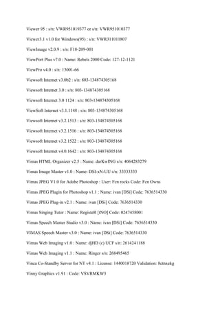 Viewer 95 : s/n: VWR951019377 or s/n: VWR951010377

Viewer3.1 v1.0 for Windows(95) : s/n: VWR311011807

ViewImage v2.0.9 : s/n: F18-209-001

ViewPort Plus v7.0 : Name: Rebels 2000 Code: 127-12-1121

ViewPro v4.0 : s/n: 13001-66

Viewsoft Internet v3.0b2 : s/n: 803-134874305168

Viewsoft Internet 3.0 : s/n: 803-134874305168

Viewsoft Internet 3.0 1124 : s/n: 803-134874305168

ViewSoft Internet v3.1.1148 : s/n: 803-134874305168

Viewsoft Internet v3.2.1513 : s/n: 803-134874305168

Viewsoft Internet v3.2.1516 : s/n: 803-134874305168

Viewsoft Internet v3.2.1522 : s/n: 803-134874305168

Viewsoft Internet v4.0.1642 : s/n: 803-134874305168

Vimas HTML Organizer v2.5 : Name: darKwING s/n: 4064283279

Vimas Image Master v1.0 : Name: DSI-xN-UU s/n: 33333333

Vimas JPEG V1.0 for Adobe Photoshop : User: Fcn rocks Code: Fcn Owns

Vimas JPEG Plugin for Photoshop v1.1 : Name: ivan [DSi] Code: 7636514330

Vimas JPEG Plug-in v2.1 : Name: ivan [DSi] Code: 7636514330

Vimas Singing Tutor : Name: RegisteR [tNO] Code: 0247458001

Vimas Speech Master Studio v3.0 : Name: ivan [DSi] Code: 7636514330

VIMAS Speech Master v3.0 : Name: ivan [DSi] Code: 7636514330

Vimas Web Imaging v1.0 : Name: djHD (c) UCF s/n: 2614241188

Vimas Web Imaging v1.1 : Name: Ringer s/n: 268495465

Vinca Co-Standby Server for NT v4.1 : License: 1440018720 Validation: 8ctnxekg

Vinny Graphics v1.91 : Code: VSVRMKW3
 