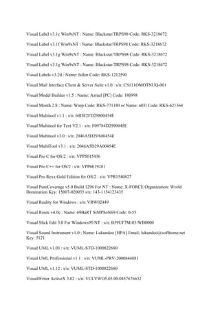 Visual Label v3.1c Win9xNT : Name: Blackstar/TRPS98 Code: RKS-3218672

Visual Label v3.1f Win9xNT : Name: Blackstar/TRPS98 Code: RKS-3218672

Visual Label v3.1g Win9xNT : Name: Blackstar/TRPS98 Code: RKS-3218672

Visual Label v3.1g Win9xNT : Name: Blackstar/TRPS98 Code: RKS-3218672

Visual Labels v3.2d : Name: fallen Code: RKS-1212590

Visual Mail Interface Client & Server Suite v1.0 : s/n: CS111OMOTNUQ-001

Visual Model Builder v1.5 : Name: Azrael [PC] Code: 180998

Visual Month 2.8 : Name: Warp Code: RKS-771180 or Name: n03l Code: RKS-621364

Visual Multitool v1.1 : s/n: 60DE2FD29800454E

Visual Multitool for Text V2.1 : s/n: F09784D2990045E

Visual Multitool v3.0 : s/n: 2046A5D29A00454E

Visual MultiTool v3.1 : s/n: 2046A5D29A00454E

Visual Pro C for OS/2 : s/n: VPP5015436

Visual Pro C++ for OS/2 : s/n: VPP6019281

Visual Pro Rexx Gold Edition for OS/2 : s/n: VPR1540827

Visual PureCoverage v5.0 Build 1296 For NT : Name: X-FORCE Organization: World
Domination Key: 15007-020035 s/n: 143-1134123435

Visual Reality for Windows : s/n: VRW02449

Visual Route v4.0c : Name: 69BaRT SiMPSoN69 Code: 0-55

Visual Slick Edit 3.0 For Windows95/NT : s/n: B59UF7M-03-WB0000

Visual Sound Instrument v1.0 : Name: Lukundoo [HPA] Email: lukundoo@softhome.net
Key: 5121

Visual UML v1.03 : s/n: VUML-STD-1000822680

Visual UML Professional v1.1 : s/n: VUML-PRV-2000844881

Visual UML v1.12 : s/n: VUML-STD-1000822680

VisualWriter ActiveX 3.02 : s/n: VCI.VWO5.03.00.0457676632
 