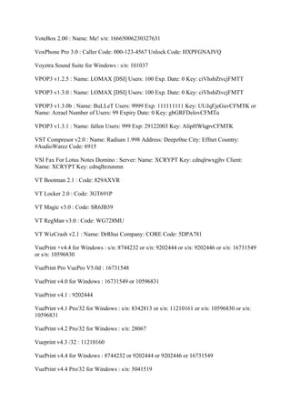 VoteBox 2.00 : Name: Me! s/n: 16665006230327631

VoxPhone Pro 3.0 : Caller Code: 000-123-4567 Unlock Code: HXPFGNAJVQ

Voyetra Sound Suite for Windows : s/n: 101037

VPOP3 v1.2.5 : Name: LOMAX [DSI] Users: 100 Exp. Date: 0 Key: ciVhsbZtvcjFMTT

VPOP3 v1.3.0 : Name: LOMAX [DSI] Users: 100 Exp. Date: 0 Key: ciVhsbZtvcjFMTT

VPOP3 v1.3.0b : Name: BuLLeT Users: 9999 Exp: 111111111 Key: UUJqFjeGuvCFMTK or
Name: Azrael Number of Users: 99 Expiry Date: 0 Key: gbGRFDelovCFMTu

VPOP3 v1.3.1 : Name: fallen Users: 999 Exp: 29122003 Key: AlipHWlqpvCFMTK

VST Compresor v2.0 : Name: Radium 1.998 Address: Deepz0ne City: Effnet Country:
#AudioWarez Code: 6915

VSI Fax For Lotus Notes Domino : Server: Name: XCRYPT Key: cdnqlrwxgjhv Client:
Name: XCRYPT Key: cdnqlhrzunmn

VT Bootman 2.1 : Code: 829AXVR

VT Locker 2.0 : Code: 3GT691P

VT Magic v3.0 : Code: SR6JB39

VT RegMan v3.0 : Code: WG728MU

VT WizCrash v2.1 : Name: DrRhui Company: CORE Code: 5DPA781

VuePrint +v4.4 for Windows : s/n: 8744232 or s/n: 9202444 or s/n: 9202446 or s/n: 16731549
or s/n: 10596830

VuePrint Pro VuePro V5.0d : 16731548

VuePrint v4.0 for Windows : 16731549 or 10596831

VuePrint v4.1 : 9202444

VuePrint v4.1 Pro/32 for Windows : s/n: 8342813 or s/n: 11210161 or s/n: 10596830 or s/n:
10596831

VuePrint v4.2 Pro/32 for Windows : s/n: 28067

Vueprint v4.3 /32 : 11210160

VuePrint v4.4 for Windows : 8744232 or 9202444 or 9202446 or 16731549

VuePrint v4.4 Pro/32 for Windows : s/n: 5041519
 