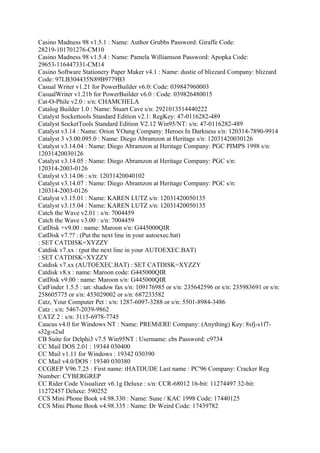 Casino Madness 98 v1.5.1 : Name: Author Grubbs Password: Giraffe Code:
28219-101701276-CM10
Casino Madness 98 v1.5.4 : Name: Pamela Williamson Password: Apopka Code:
29653-116447331-CM14
Casino Software Stationery Paper Maker v4.1 : Name: dustie of blizzard Company: blizzard
Code: 97LB304435N89B9779B3
Casual Writer v1.21 for PowerBuilder v6.0: Code: 039847960003
CasualWriter v1.21b for PowerBuilder v6.0 : Code: 039826480015
Cat-O-Phile v2.0 : s/n: CHAMCHELA
Catalog Builder 1.0 : Name: Stuart Cave s/n: 2921013514440222
Catalyst Sockettools Standard Edition v2.1: RegKey: 47-0116282-489
Catalyst SocketTools Standard Edition V2.12 Win95/NT: s/n: 47-0116282-489
Catalyst v3.14 : Name: Orion YOung Company: Heroes In Darkness s/n: 120314-7890-9914
Catalyst 3 v3.00.095.0 : Name: Diego Abramzon at Heritage s/n: 12031420030126
Catalyst v3.14.04 : Name: Diego Abramzon at Heritage Company: PGC PIMPS 1998 s/n:
12031420030126
Catalyst v3.14.05 : Name: Diego Abramzon at Heritage Company: PGC s/n:
120314-2003-0126
Catalyst v3.14.06 : s/n: 12031420040102
Catalyst v3.14.07 : Name: Diego Abramzon at Heritage Company: PGC s/n:
120314-2003-0126
Catalyst v3.15.01 : Name: KAREN LUTZ s/n: 12031420050135
Catalyst v3.15.04 : Name: KAREN LUTZ s/n: 12031420050135
Catch the Wave v2.01 : s/n: 7004459
Catch the Wave v3.00 : s/n: 7004459
CatDisk +v9.00 : name: Maroon s/n: G445000QIR
CatDisk v7.?? : (Put the next line in your autoexec.bat)
: SET CATDISK=XYZZY
Catdisk v7.xx : (put the next line in your AUTOEXEC.BAT)
: SET CATDISK=XYZZY
Catdisk v7.xx (AUTOEXEC.BAT) : SET CATDISK=XYZZY
Catdisk v8.x : name: Maroon code: G445000QIR
CatDisk v9.00 : name: Maroon s/n: G445000QIR
CatFinder 1.5.5 : un: shadow fax s/n: 109176985 or s/n: 235642596 or s/n: 235983691 or s/n:
258605775 or s/n: 453029002 or s/n: 687233582
Catz, Your Computer Pet : s/n: 1287-6097-3288 or s/n: 5501-8984-3486
Catz : s/n: 5467-2039-9862
CATZ 2 : s/n: 3115-6978-7745
Caucus v4.0 for Windows NT : Name: PREMiERE Company: (Anything) Key: 8sfj-s1f7-
s32g-s2sd
CB Suite for Delphi3 v7.5 Win95NT : Username: cbs Password: c9734
CC Mail DOS 2.01 : 19344 030400
CC Mail v1.11 for Windows : 19342 030390
CC Mail v4.0/DOS : 19340 030380
CCGREP V96.7.25 : First name: tHATDUDE Last name : PC'96 Company: Cracker Reg
Number: CYBERGREP
CC Rider Code Visualizer v6.1g Deluxe : s/n: CCR-68012 16-bit: 11274497 32-bit:
11272457 Deluxe: 590252
CCS Mini Phone Book v4.98.330 : Name: Sune / KAC 1998 Code: 17440125
CCS Mini Phone Book v4.98.335 : Name: Dr Weird Code: 17439782
 