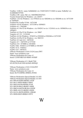 VoteBox +2.00 (5) : name: SoMeBoDy! s/n: 534451265117110443 or name: NoBoDy! s/n:
4128800483757938
VoteBox 2.00 : name: Me! s/n: 16665006230327631
Voyetra Sound Suite for Windows : s/n: 101037
VuePrint +v4.4 for Windows : s/n: 8744232 or s/n: 9202444 or s/n: 9202446 or s/n: 16731549
or 10596830
VuePrint Pro VuePro V5.0d : 16731548
VuePrint v4.0 for Windows : 16731549 or 10596831
VuePrint v4.1 : 9202444
VuePrint v4.1 Pro/32 for Windows : s/n: 8342813 or s/n: 11210161 or s/n: 10596830 or s/n:
10596831
VuePrint v4.2 Pro/32 for Windows : s/n: 28067
Vueprint v4.3 /32 : 11210160
VuePrint v4.4 for Windows : 8744232 or 9202444 or 9202446 or 16731549
VuePrint v4.4 Pro/32 for Windows : s/n: 5041519
VuePrint v4.5 and v4.6 : 16076184
Vueprint v4.7 : 14675395 or 5173102
VuePrint v5.0 : 5574008 or 15814036
VuePro 32bit : 8342813 or 5574008 or 15814037
VuePro v4.7e : 8342812
VuePro v5.0 : 14476232
VMware Workstation v5.0.0.13124 Linux-ZWT
Name: www.serialnews.com
VMware Workstation for Linux v5
Serial: C2TDT-RKYAF-H0J6Y-4YDZP

VMware Workstation 4.5.1 Build 7568
S/N:WTNUN-6UVDF-KAN6F-4WWQ3

VMware Workstation v5.0.0.13124-ZWT
Name: www.serialnews.com
VMware Workstation for Linux v4
Serial: HL5Y4-RP08L-08MDA-4Y8X2

VMware Workstation Special Bundle 3.0.1455
VMware Workstation Special Bundle 3.0.1455
S/N: 08N1H-02H05-0RNKE-1018F
S/N: 08111-00J9J-08HK9-18D6Y
S/N: 0841J-0A594-0HN00-1FJAF
S/N: 08N1H-00415-0KH0T-1688D
S/N: 006C6-0AHTH-0K1K4-16X8W
S/N: 0069L-0A1VJ-0KD85-10XD9
S/N: 0A31L-084TH-0HWR1-10MAR
S/N: 08696-00JJ5-0RRK9-18TFY



                                         W
 