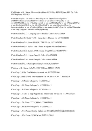 War2Hacker v1.0 : Name: CRowmAN Address: PC98 City: EFNET State: IRC Zip Code:
6667 RegCode: 1061975

Wars of Conquest : s/n: a3b14c1784ckm9q or s/n: f5b14c12844kr9q or s/n:
aff1434784ckmuu or s/n: a3b1434784ckmuu or s/n: a3b14c1784ckm9q or s/n:
i43435h435hl5hh or s/n: 67xhgf6gvvn67nb or s/n: sre63fdfd7g67gf or s/n: 67tfhg6fgh6f7gd
or s/n: f6g4h6fgh6fgh4h or s/n: 6d4gf64sgf64sdf or s/n: yt6d44bvc6xzs45 or s/n:
6qrew6c4v6c4vht or s/n: qf24fdsgf64fdsw or s/n: zxxbv634sf97kj7 or s/n: aw64qj57dkpsd6d
or s/n: qwp32oytjm6354i or s/n: asd43jhg64l486j

Waste Whacker v2.12 : Company: davy - blizzard Code: 630543703329

Waste Whacker v3.0 Build 71598 : Name: davy - blizzard s/n: 633728352016

Waste Whacker v3.0 : Name: [JaSuN] / CBE '99 s/n: 137374624599

Waste Whacker v3.01 Build 81198 : Name: Warp98 Code: 489648749934

Waste Whacker v3.02 Build 8.17.98 : Name: Warp98 Code: 489648749934

Waste Whacker v3.12 : Name: Warp98 Code: 489648749934

Waste Whacker v3.20 : Name: Warp98 Code: 489648749934

Waste Whacker v3.2 : Name: [Miscreant] Code: 636299329279

Watchcap v1.2 : Name: [JaSuN] / CBE '98 Code: 12781310-W58

WatchDog v7.02 for Dos/Windows/network: s/n: WD702251808

WatchDog v.0.99e : Name: TheForceTeam s/n: 201A31331C06171700101219

WatchDog v1.5 : Name: baboya s/n: 1613001A0A15

WatchDog v1.55 : Name: baboya s/n: 1613001A0A15

WatchDog v1.6 : Name: baboya s/n: 1613001A0A15

WatchDog v1.61 : Go to Help/Register and enter: Name: baboya s/n: 1613001A0A15

WatchDog v1.62 : Name: baboya s/n: 1613001A0A15

WatchDog v1.70 : Name: TCHAN98 s/n: 33844639669

WatchDog v1.9b : Name: baboya s/n: 1613001A0A15

WatchDog v1.91b : Name: Monika Halkort s/n: 391D231C1815543A2C19181B0606

WatchDog v1.92b : Name: REKiEM s/n: 2637191C3639
 
