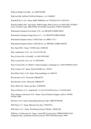 WatCom Single User SQL : s/n: SW03105280

WatCom SQL NetWare NLM for Windows : s/n: 31600455

WaterFall Pro v1.2A : Name: BaRT SiMPSoN s/n: 97336562-9717-1429-8136

Waterloo Maple VR5 : Site Name: WMI Campus Wide License s/n: WIN-55NC-567980-7
Users: 0 System Type: IBM INTEL NT HostID: (none) Key: C0658174E284561

Watermarks Enterprise Fax Router v2.0 : s/n: 000-EFR-N-00002-00613

Watermarks Enterprise Image Server v2.1 : s/n: 000-EPP-N-00010-00206

Watermark Enterprise Series v3.02b Client: s/n: 00001-11111

Watermark Enterprise Series v3.02b Server: s/n: 000-IMA-S-00001-00CEN

Wav Akai 98.02 : Name: TEX98 Code: 21096348

Wave Audiotrack v2.35 : s/n: 1111AT-FA3149

Wave Convert Pro v2.0 build2 : s/n: 001-WPA5445

Wave Convert Pro v3.0 : s/n: 111-WPA9944

Wave Convert Pro v3.1 Build 4 : Name/Company: (Anything) s/n: 10256 WP5020 A2670

Wave Events v2.0 : Name: Wyatt 98 [DSi] s/n: 1307631

WaveFilter Tools v1.28 : Name: Wayward/Siege s/n: 4054139

WaveFormer v4.5i : Password: 45BLKCPY

WaveFormer v4.5m : Password: 45BLKCPY

Wave Shell v4.0 : Name: goz Key: C4D92FEE

Waves EzWaves v2.3 : AudioTrack: 1111AT-FA3149 Ezwaves: 1111EVPA3431

Wave Surgeon Advanced v2.56 : Name: Teresa Christie Company: mfd s/n: D2444-
N3244-12800

WavGet v1.8.0 : Email: dustie@blizzard.com Code: CRRCKTWOTR

WB Clock v1.2 : Name: Phrozen Crew Key: 798253276

WB Clock v1.21 : Name: WaxWeazle [Laxity '99] Key: 798422748

WBTrace v2.6 Revision 43 : Name: Azrael [PC] Licence Key: PHRO-ZENR-ULES
Temporary Key: unchecked #ofViewLicenses: 9999 #ofWriteLicenses: 9999
 