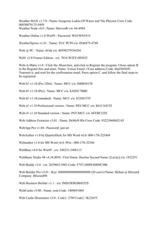 Weather MAX v1.7.0 : Name: Gorgeous Ladies Of Warez and The Phrozen Crew Code:
00830078125-8449
Weather Node v4.0 : Name: HarvestR s/n: 64-4984

Weather Online v1.0 Win95 : Password: WO1WN5515

WeatherXpress v1.81 : Name: TUC PC99 s/n: 0546875-4788

Web @ PC : Name: th!nk s/n: 40598279536284

Web! v2.0 Frames Edition : s/n: 7018-W2FE-085652

Web-A-Matic v1.8 : Click the About-box, and click to Register the program. Chose option B
in the Register-box and enter: Name: Versus Email: (Your address) Code: kbd2845681
Transmit it, and wait for the confirmation email. Press option C, and follow the final steps to
be registered.

Web-It! v1.10 (Pro 32bit) : Name: MCC s/n: $4BB36158

Web-It! v1.10 (Pro) : Name: MCC s/n: $AD3C7BB0

Web-It! v1.10 (standard) : Name: MCC s/n: $3249157C

Web-it! v1.10 Professional version : Name: PSY/MCC s/n: $61CA5C92

Web-it! v1.10 Standard version : Name: PSY/MCC s/n: $FEBF325E

Web Address Extractor v3.01 : Name: DeMoN Rls Crew Code: 93223860602145

WebApp Pro v1.04 : Password: janvier

WebAuthor v1.0 by QuarterDeck for MS Word v6.0: 000-17N-225469

Webauthor v1.0 for MS Word v6.0 /Win : 000-17N-22546

WebBase v4.0 for Win95 : s/n: 548231-2496113

WebBasic Studio 98 v4.34.0058 : First Name: Decline Second Name: [Laxity] s/n: 1832251

Web Buddy v2.0 : s/n: 2639863-5983 Code: F747-2800E4M80CMK

Web Builder Pro v3.01 : Key: 00000000000000000000 (20 zero's) Name: Shihan @ Blizzard
Company: Blizzard98

Web Business Builder v1.1 : s/n: IMSI3RDGB6EO2S

WebCache v5.00 : Name: zoin Code: 1409691084

Web Cache Illuminator v2.0 : Code1: 2789 Code2: 3K2265T
 