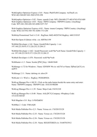 WebGraphics Optimizer Express v3.01 : Name: PhaNToM Company: AnThraX s/n:
WX2-463-560-047-841-5043-0745-298

WebGraphics Optimizer v3.02 : Name: zaarnik Code: WP1-284-049-277-405-8765-8765-809
Web Graphics Optimizer v4.01 : Name: TRPS Company: TRPS99 Country: (Anything)
Code: WP1-861-302-420-343-4200-5257-767

Web Graphics Optimizer Express v4.01 : Name: insane Company: TRPS Country: (Anything)
Code: WX2-325-952-505-701-4200-1713-284

WebGrip Promotional Tool v1.5.41 : RegNum: 8602-482ST543 RegKey: 440131931P

Web Hot Spots S Edition v4.0a : s/n: 4SP30x1199

WebHub Developer v1.64 : Name: Gerald Polk Capacity: 1 s/n:
197.140.223.50.93.57.5.226.252.33.204.15

WebHub Developer v1.662 : Install Password: work*the*web Name: Gerald Polk Capacity: 1
s/n: 197.140.223.50.93.57.5.226.252.33.204.15

Webhub Developer v1.670 : Password: work*the*web

WebHunter v1.3 : Name: Scottie [PNC] Key: 1464815648

WebImage v1.72 for Windows : Name: ED!SON '96 s/n: wk37t5 or Name: DjPaul [uCF] s/n:
xkf975

WebImage 2.11 : Name: darlong s/n: akwx39

WebLater v1.1 Win3.x : RegKey: PEHGBNOA

WebLog Manager Pro v1.00.39 : Click on the radio button beside the name entry and enter:
Name: TRPS99 Company: TRPS99 Code: 101E1019B2B4

WebLog Manager Pro v1.1.39 : Name: Mojo Code: F419121D

WebLog Manager Pro v1.0.40 : Name: Arfa [PCY] Company: #Prophecy Code:
151A10136016F

Web Magelan v3.0 : Key: L#X42k&Pa!

WebMan 2 : Code: VMAAQS

Web Media Publisher Pro v2.3 : Name: Versus s/n: 176320153128

Web Media Publisher Pro v2.35 : Name: Versus s/n: 176320153128

Web Media Publisher Pro v2.36 : Name: Versus s/n: 176320153128

Web Media Publisher Pro v2.38 : Name: REGISTERED s/n: 316407033912
 