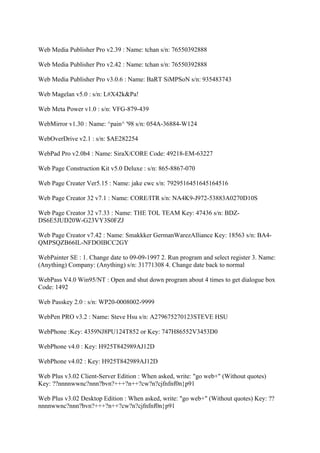 Web Media Publisher Pro v2.39 : Name: tchan s/n: 76550392888

Web Media Publisher Pro v2.42 : Name: tchan s/n: 76550392888

Web Media Publisher Pro v3.0.6 : Name: BaRT SiMPSoN s/n: 935483743

Web Magelan v5.0 : s/n: L#X42k&Pa!

Web Meta Power v1.0 : s/n: VFG-879-439

WebMirror v1.30 : Name: ^pain^ '98 s/n: 054A-36884-W124

WebOverDrive v2.1 : s/n: $AE282254

WebPad Pro v2.0b4 : Name: SiraX/CORE Code: 49218-EM-63227

Web Page Construction Kit v5.0 Deluxe : s/n: 865-8867-070

Web Page Creater Ver5.15 : Name: jake cwc s/n: 7929516451645164516

Web Page Creator 32 v7.1 : Name: CORE/ITR s/n: NA4K9-J972-53883A0270D10S

Web Page Creator 32 v7.33 : Name: THE TOL TEAM Key: 47436 s/n: BDZ-
DS6E5JUD20W-G23VY3S0FZJ

Web Page Creator v7.42 : Name: Smakkker GermanWarezAlliance Key: 18563 s/n: BA4-
QMPSQZB66IL-NFDOIBCC2GY

WebPainter SE : 1. Change date to 09-09-1997 2. Run program and select register 3. Name:
(Anything) Company: (Anything) s/n: 31771308 4. Change date back to normal

WebPass V4.0 Win95/NT : Open and shut down program about 4 times to get dialogue box
Code: 1492

Web Passkey 2.0 : s/n: WP20-0008002-9999

WebPen PRO v3.2 : Name: Steve Hsu s/n: A279675270123STEVE HSU

WebPhone :Key: 4359NJ8PU124T852 or Key: 747H86552V3453D0

WebPhone v4.0 : Key: H925T842989AJ12D

WebPhone v4.02 : Key: H925T842989AJ12D

Web Plus v3.02 Client-Server Edition : When asked, write: "go web+" (Without quotes)
Key: ??nnnnwwnc?nnn?bvn?+++?n++?cw?n?cjfnfnf0n}p91

Web Plus v3.02 Desktop Edition : When asked, write: "go web+" (Without quotes) Key: ??
nnnnwwnc?nnn?bvn?+++?n++?cw?n?cjfnfnf0n}p91
 