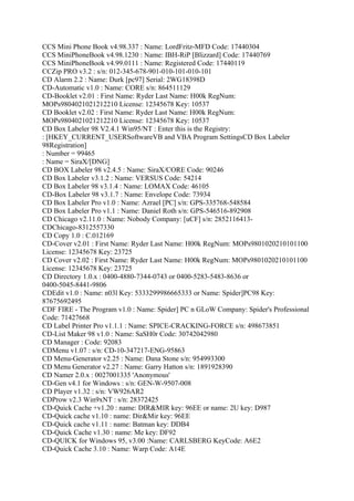 CCS Mini Phone Book v4.98.337 : Name: LordFritz-MFD Code: 17440304
CCS MiniPhoneBook v4.98.1230 : Name: IBH-RiP [Blizzard] Code: 17440769
CCS MiniPhoneBook v4.99.0111 : Name: Registered Code: 17440119
CCZip PRO v3.2 : s/n: 012-345-678-901-010-101-010-101
CD Alarm 2.2 : Name: Durk [pc97] Serial: 2WG18398D
CD-Automatic v1.0 : Name: CORE s/n: 864511129
CD-Booklet v2.01 : First Name: Ryder Last Name: H00k RegNum:
MOPs9804021021212210 License: 12345678 Key: 10537
CD Booklet v2.02 : First Name: Ryder Last Name: H00k RegNum:
MOPs9804021021212210 License: 12345678 Key: 10537
CD Box Labeler 98 V2.4.1 Win95/NT : Enter this is the Registry:
: [HKEY_CURRENT_USERSoftwareVB and VBA Program SettingsCD Box Labeler
98Registration]
: Number = 99465
: Name = SiraX/[DNG]
CD BOX Labeler 98 v2.4.5 : Name: SiraX/CORE Code: 90246
CD Box Labeler v3.1.2 : Name: VERSUS Code: 54214
CD Box Labeler 98 v3.1.4 : Name: LOMAX Code: 46105
CD-Box Labeler 98 v3.1.7 : Name: Envelope Code: 73934
CD Box Labeler Pro v1.0 : Name: Azrael [PC] s/n: GPS-335768-548584
CD Box Labeler Pro v1.1 : Name: Daniel Roth s/n: GPS-546516-892908
CD Chicago v2.11.0 : Name: Nobody Company: [uCF] s/n: 2852116413-
CDChicago-8312557330
CD Copy 1.0 : C.012169
CD-Cover v2.01 : First Name: Ryder Last Name: H00k RegNum: MOPs9801020210101100
License: 12345678 Key: 23725
CD Cover v2.02 : First Name: Ryder Last Name: H00k RegNum: MOPs9801020210101100
License: 12345678 Key: 23725
CD Directory 1.0.x : 0400-4880-7344-0743 or 0400-5283-5483-8636 or
0400-5045-8441-9806
CDEdit v1.0 : Name: n03l Key: 5333299986665333 or Name: Spider]PC98 Key:
87675692495
CDF FIRE - The Program v1.0 : Name: Spider] PC n GLoW Company: Spider's Professional
Code: 71427668
CD Label Printer Pro v1.1.1 : Name: SPICE-CRACKING-FORCE s/n: 498673851
CD-List Maker 98 v1.0 : Name: SaSH0r Code: 30742042980
CD Manager : Code: 92083
CDMenu v1.07 : s/n: CD-10-347217-ENG-95863
CD Menu-Generator v2.25 : Name: Dana Stone s/n: 954993300
CD Menu Generator v2.27 : Name: Garry Hatton s/n: 1891928390
CD Namer 2.0.x : 0027001335 'Anonymous'
CD-Gen v4.1 for Windows : s/n: GEN-W-9507-008
CD Player v1.32 : s/n: VW926AR2
CDProw v2.3 Win9xNT : s/n: 28372425
CD-Quick Cache +v1.20 : name: DIR&MIR key: 96EE or name: 2U key: D987
CD-Quick cache v1.10 : name: Dir&Mir key: 96EE
CD-Quick cache v1.11 : name: Batman key: DDB4
CD-Quick Cache v1.30 : name: Me key: DF92
CD-QUICK for Windows 95, v3.00 :Name: CARLSBERG KeyCode: A6E2
CD-Quick Cache 3.10 : Name: Warp Code: A14E
 