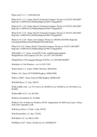 Where Am I? v1.1 : 110391481A28

Where Is It? v1.11 : Name: David J Tominsek Company: Private s/n: 012215-100-42887
RegCode: LAfDf3T6A7LZ6QSuyH0gnAyC0hFs7vOgsgIoB2r3

Where Is It? v1.20 : Name: David J Tominsek Company: Private s/n: 012215-100-42887
RegCode: LAfDf3T6A7LZ6QSuyH0gnAyC0hFs7vOgsgIoB2r3

Where Is It? v1.21 : Name: David J Tominsek Company: Private s/n: 012215-100-42887
RegCode: LAfDf3T6A7LZ6QSuyH0gnAyC0hFs7vOgsgIoB2r3

Where is it? v1.26 : Name: Joe Company: Private s/n: 002546-238-03961 RegCode:
L[3cnEquAhiSfFquA5dwl9NMep8wWyFcd0UE[a2c

Where Is It v2.0 : Name: David J Tominsek Company: Private s/n: 012215-100-42887
RegCode: LAfDf3T6A7LZ6QSuyH0gnAyC0hFs7vOgsgIoB2r3

WHexEd95 v1.2 : Name: Azrael [PC] Code: canbklbvugdymutbtadn
WhippleWare's VB Compress 6.01 Pro : s/n: CP7-1201-6010035

WhippleWare's VB Language Manager 4.02 Pro: s/n: LP8-0430-4020047

WhoHasIt v1.5 for Windows : s/n: A1-UCF-1993

Widow Pitch v1.2 : Name: CORE CMT Key: 807655565

Wilbur 1.64 : Name: FUTUR2000 RegKey: HXHU2X0E

Wilbur v2.00b7 : Name: Sonixx/CORE RegKey: QSMV264Y

Wild Ball Keno 1.2 : Key: 284913

WildCat BBS v4.0x : s/n: 95-1144 or s/n: 90-0859 or s/n: 90-0892 or s/n: 90-1444 or s/n:
86-0001

Wildcat BBS v4.12 : s/n: 98-2558

Wildcat v4.0 multiline 10 : 87-0406

WildCat! 5.01 16 Nodes for Windows 95/NT : Registration: 03-2084 Line Count: 16 Key:
3a58-2395-1ded-d0e1-c100

Wild Seven Slots v1.3 Suite : Code: 947631

Wild Wizard Slots 1.4 : Key: 753702

Will Build v1.0 : s/n: 906-4-11801

WillMaker v6.07 : Name: Terrible Lie s/n: 5952BGS255
 