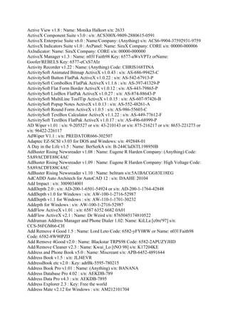 Active View v1.8 : Name: Monika Halkort s/n: 2633
ActiveX Component Suite v3.0 : s/n: ACS300X-9809-2880615-0591
ActiveX Enterprise Suite v6.0 : Name/Company: (Anything) s/n: ACS6-9904-37592931-9759
ActiveX Indicators Suite v1.0 : AxPanel: Name: SiraX Company: CORE s/n: 00000-000006
AxIndicator: Name: SiraX Company: CORE s/n: 00000-000000
ActiveX Manager v1.3 : Name: n03l Faith98 Key: 6577-aWxVPTz orName:
Goofer/REBELS Key: 6577-eCxS7AIz
Activity Recorder v1.22 : Name: (Anything) Code: CHRIS168TINA
ActivitySoft Animated Bitmap ActiveX v1.0.43 : s/n: AS-686-99425-C
ActivitySoft Button FlatPak ActiveX v1.0.22 : s/n: AS-542-67913-P
ActivitySoft ComboBox FlatPak ActiveX v1.1.6 : s/n: AS-397-41329-P
ActivitySoft Flat Form Border ActiveX v1.0.12 : s/n: AS-443-79865-P
ActivitySoft ListBox FlatPak ActiveX v1.0.27 : s/n: AS-874-88643-P
ActivitySoft MultiLine ToolTip ActiveX v1.0.15 : s/n: AS-607-97426-B
ActivitySoft Popup Notes ActiveX v1.0.13 : s/n: AS-552-48261-A
ActivitySoft Round Form ActiveX v1.0.5 : s/n: AS-986-55603-C
ActivitySoft TextBox Calculator ActiveX v1.1.22 : s/n: AS-449-77612-F
ActivitySoft TextBox FlatPak ActiveX v1.0.17 : s/n: AS-496-68999-P
AD Wiper v1.01 : s/n: 9-205527 or s/n: 43-210143 or s/n: 875-216217 or s/n: 8653-221273 or
s/n: 96422-226117
AdWiper V1.1 : s/n: PREDATOR666-302507
Adaptec EZ-SCSI v3.03 for DOS and Windows: s/n: 492848-01
A Day in the Life v1.5 : Name: BerSerkA s/n: B-244ClaDiTL198950B
AdBuster Rising Newsreader v1.08 : Name: Eugene R Harden Company: (Anything) Code:
5A89ACDFE88C4AC
AdBuster Rising Newsreader v1.09 : Name: Eugene R Harden Company: High Voltage Code:
5A89ACDFE88C4AC
AdBuster Rising Newsreader v1.10 : Name: beltram s/n:5A1BACGG83E18EG
AdCADD Auto Architech for AutoCAD 12 : s/n: DAAHE 20104
Add Impact : s/n: 3009034001
AddDepth 2.0 : s/n: AD-200-1-6501-54924 or s/n: AD-200-1-1764-42848
AddDepth v1.0 for Windows : s/n: AW-100-1-2716-52987
AddDepth v1.1 for Windows : s/n: AW-110-1-1701-30232
Addepth for Windows : s/n: AW-100-1-2716-52987
AddFlow ActiveX v1.01 : s/n: 6587 6352 6682 0A01
AddFlow ActiveX v2.1 : Name: Dr Weird s/n: 8765045174810522
Addraman Address Manager and Phone Dialer 1.02: Name: KiLLa [c0re'97] s/n:
CCS-56FGM66-CH
Add Remove 4 Good 1.5 : Name: Lord Leto Code: 6582-yFY0RW or Name: n03l Faith98
Code: 6582-8W90PZD
Add Remove 4Good v2.0 : Name: Blackstar TRPS98 Code: 6582-2APUZYJHD
Add/Remove Cleaner v2.3 : Name: Kwai_Lo [tNO 98] s/n: K17204KE
Address and Phone Book v5.0 : Name: Miscreant s/n: APB-6452-4891644
Address Book v1.5 : s/n: JLJ4EVR
AddressBook etc v2.0 : Key: adrBk-5595-780215
Address Book Pro v1.01 : Name: (Anything) s/n: BANANA
Address Database Pro 4.02 : s/n: AEKDB-789
Address Data Pro v4.3 : s/n: AEKDB-7895
Address Explorer 2.3 : Key: Free the world
Address Mate v2.12 for Windows : s/n: AM212101704
 