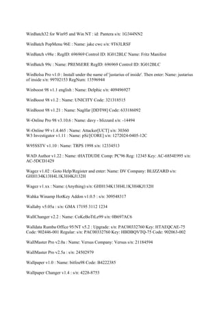 WinBatch32 for Win95 and Win NT : id: Pantera s/n: 1G344NN2

WinBatch PopMenu 96E : Name: jake cwc s/n: 9T63LRSF

WinBatch v98e : RegID: 696969 Control ID: IG012BLC Name: Fritz Manifest

WinBatch 99c : Name: PREMiERE RegID: 696969 Control ID: IG012BLC

WinBolsa Pro v1.0 : Install under the name of 'justarius of inside'. Then enter: Name: justarius
of inside s/n: 99702153 RegNum: 13596944

Winboost 98 v1.1 english : Name: Delphic s/n: 409496927

WinBoost 98 v1.2 : Name: UNICITY Code: 321318515

WinBoost 98 v1.21 : Name: Naglfar [DDT98] Code: 633186092

W-Online Pro 98 v3.10.6 : Name: davy - blizzard s/n: -14494

W-Online 99 v1.4.465 : Name: Attacker[UCT] s/n: 30360
W3 Investigator v1.11 : Name: pSi/[CORE] s/n: 1272024-0405-12C

W95SSTV v1.10 : Name: TRPS 1998 s/n: 12334513

WAD Author v1.22 : Name: tHATDUDE Comp: PC'96 Reg: 12345 Key: AC-6854E995 s/n:
AC-5DCD1429

Wagez v1.02 : Goto Help/Register and enter: Name: DV Company: BLIZZARD s/n:
GHH134K13H4L1K3H4KJ132H

Wagez v1.xx : Name: (Anything) s/n: GHH134K13H4L1K3H4KJ132H

Wahka Winamp HotKey Addon v1.0.5 : s/n: 309548317

Wallaby v5.05a : s/n: GMA 17195 3112 1234

WallChanger v2.2 : Name: CoKeBoTtLe99 s/n: 0B697AC6

Walldata Rumba Office 95/NT v5.2 : Upgrade: s/n: PAC00332760 Key: HTAEQCAE-75
Code: 902446-001 Regular: s/n: PAC00332760 Key: HBDBQVTQ-75 Code: 902063-002

WallMaster Pro v2.0a : Name: Versus Company: Versus s/n: 21184594

WallMaster Pro v2.5a : s/n: 24502979

Wallpaper v1.0 : Name: bitfou98 Code: B4222385

Wallpaper Changer v1.4 : s/n: 4228-8753
 