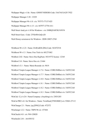 Wallpaper Magic v1.0a : Name: GHOST RIDERS Code: 5A67ACGA2F17922

Wallpaper Manager 3.30 : 13529

Wallpaper Manager 98 v1.0 : s/n: 787573-77137-025

Wallpaper Manager 98 v1.13 : s/n: 847977-27701-011

Wall Street AnaLyst v1.0f for Windows : s/n: EMRQ5ARTK510VF4

Wall Street Guru : Code: 2?F$s9D-GeQ-z28

Walt Disney screensaver for Windows : DSW-30857-2768



WinBoost 98 v1.23 : Name: D-tRAdER (DSi) Code: 563472518

WinBoost 98 v1.3 : Name: Free Trial s/n: 601271062

WinBoot 2.02 : Name: Steve Hsu RegNum: 58319772 license: 12345

WinBowl 3.0 : Name: Steve Hsu s/n: 21464

WinBowl v3.1 : Name: Maria Rosende s/n: 9619

WinBowl Tenpin League Manager v1.7.6 : Name: CORE/DrRhui s/n: 5AFFC2A0

WinBowl Tenpin League Manager v1.7.7 : Name: CORE/DrRhui s/n: 5AFFC2A0

WinBowl Tenpin League Manager v1.8.0 : Name: CORE/DrRhui s/n: 5AFFC2A0

WinBowl Tenpin League Manager v1.8.1 : Name: CORE/DrRhui s/n: 5AFFC2A0

WinBowl Tenpin League Manager v1.8.2 : Name: CORE/DrRhui s/n: 5AFFC2A0

WinBowl Tenpin League Manager v1.8.3 : Name: CORE/DrRhui s/n: 5AFFC2A0

WinCalc 12_6 v2.0 : Name/Company: (Anything) s/n: 23031203

WinCat PRO v4.1 for Windows : Name: TwinHead [TWH/BDC] s/n: 93041-27113

WinChanger 2.1 : Name: jog [DNG] Code: 472372

Wincharger v2.2 : Name: TRPS 98 s/n: 157444

WinCheckit 4.0 : s/n: W4-120020

Wincheckit 2.01 : A6-050152
 