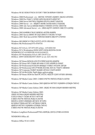 Windows 98 SE OEM:FT9CH-XVXW7-7BFCM-RPR49-VDHYD

Windows 2000 Professional : s/n : HRTHC-WWDF2-JQHRY-XK8X3-DTDW6
Windows 2000 Pro:TQ4CV-XPJR3-KPG3Q-HGH74-BMYWT
Windows 2000 Server:H6TWQ-TQQM8-HXJYG-D69F7-R84VM
Windows 2000 Server : s/n : MQRJT-48J9R-36JXB-HJFCJ-TQXDQ
Windows 2000 Adv Server:KRJQ8-RQ822-YRMXF-6TTXC-HD2VM
Windows 2000 Advanced Server : s/n : JJRJJ-6Q7FV-D4W8V-MKT2Y-G499Q

Windows 2003:K4RBR-F3K42-M9RXG-48TPR-H6BPB
Windows 2003 Server:JB88F-WT2Q3-DPXTT-Y8GH8-7YYQY
Windows 2003 Web Server42X8-7MWXD-M4B76-MKYP7-CW9FD

Windows ME:RBDC9-VTRC8-D7972-J97JY-PRVMG
Windows Me Professional:975-4769754

Windows NT 4.0:s/n: 227-075-455 cd key : 419-0201344
Windows NT 4 Workstation OEM:34997-OEM-0028594-50108
WINDOWS NT 4.0 SERVER 4.0:419-0104153
Windows NT Workstation 4.0:s/n: 807-2414712 or
OEMs/n: 28997-OEM-0025957-49297 or s/n: 425-1921701

Windows XP Home:BJXGH-4TG7P-F9PRP-K6FJD-JQMPM
Windows XP Home SP2:J76RR-MY44M-VTJ9T-6PMWX-FH88T
Windows XP Professional:FCKGW-RHQQ2-YXRKT-8TG6W-2B7Q8
Windows XP Professional SP2:P7WDR-H2CHK-X8V26-7TQTV-DRM4D
Windows XP Corporate:TGRH7-K6QR3-RT6J4-V36FP-869HT
Windows XP 64-Bit:b2rbk-7kpt9-4jpgx-qqfwm-pjdgg
Windows XP Home OEM for Dell PC:FP2TC-MJ2CP-32J8T-FP3BY-RW6K6

Windows XP Media Center 2005: C4BH3-P4J7W-9MT6X-PGKC8-J4JTM

Windows XP Media Centre Edition 2005 QKRX4-WP7HT-YQMBW-GTDQD-7MY42

Windows XP Media Centre Edition 2005: JJKB2-W3444-G8Q49-MH8R9-MD7PQ

Windows XP Media Centre Edition 2005:
JJKB2-W3444-G8Q49-MH8R9-MD7PQ
C82GJ-YH627-72GBT-R7XV7-M7Y4B
C4BH3-P4J7W-9MT6X-PGKC8-J4JTM
RD6W4-369DT-DMHQH-4RVKW-WY6PG
KCQ9Q-FTBM4-6HTWV-M7DKM-T4BFB
QKRX4-WP7HT-YQMBW-GTDQD-7MY42
C4BH3-P4J7W-9MT6X-PGKC8-J4JTM

Windows LongHorn ProfessionalPTWG-M9PGK-2HT2J-JT9R9-6V8WM

WINDOWS Office all:

Windows Office 95:411-0250
 