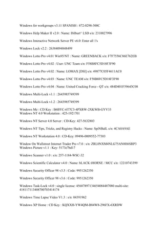 Windows for workgroups v3.11 SPANISH : 872-0298-300C

Windows Help Maker II v2.0 : Name: Dilburt^ LSD s/n: 2310027996

Windows Interactive Network Server PE v6.0: Enter all 1's

Windows Lock v2.2 : 26384094848499

Windows Lotto Pro v4.01 Win95/NT : Name: GREENBACK s/n: F7F7556C86E762EB

Windows Lotto Pro v4.02 : User: UNC Team s/n: F58B8FC5D18F3F90

Windows Lotto Pro v4.02 : Name: LOMAX [DSI] s/n: 49877C05F4611AC0

Windows Lotto Pro v4.03 : Name: UNC TEAM s/n: F58B8FC5D18F3F90

Windows Lotto Pro v4.04 : Name: United Cracking Force - QT s/n: 484D401F59643C08

Windows Multi-Lock v1.1 : 2643985749399

Windows Multi-Lock v1.2 : 2643985749399

Windows Me : CD Key : B6BYC-6T7C3-4PXRW-2XKWB-GYV33
Windows NT 4.0 Workstation : 425-1921701

Windows NT Server 4.0 Server : CD-Key: 427-5632883

Windows NT Tips, Tricks, and Registry Hacks : Name: SpiNBalL s/n: 4CA0A9AE

Windows NT Workstation 4.0 : CD-Key: 09496-0009552-77303

Window On Wallstreet Internet Trader Pro v7.0 : s/n: ZRL0NXM4NLG75AN8H6SRP3
Windows Picture v1.1 : Key: 5173e7bd17

Windows Scanner v1.0 : s/n: 257-1184-WSC-32

Windows Scientific Calculator v4.0 : Name: bLACK tHORNE / MCC s/n: 12210743399

Windows Security Officer 98 v3.5 : Code: 9951262350

Windows Security Officer 98 v3.6 : Code: 9951262350

Windows Task-Lock v4.0 : single license: 45687897134654084487080 multi-site:
418117113408700703414174

Windows Time Lapse Video V1.3 : s/n: 04391962

Windows XP Home : CD Key : KQXXH-YW4QM-B84W8-296FX-6XRDW
 