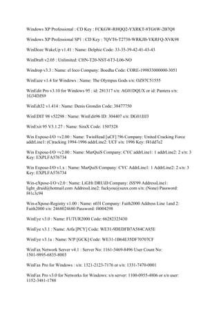 Windows XP Professional : CD Key : FCKGW-RHQQ2-YXRKT-8TG6W-2B7Q8

Windows XP Professional SP1 : CD Key : 7QVT6-T2738-WRKJB-YKRFQ-XVK98

WinDoze WakeUp v1.41 : Name: Delphic Code: 33-35-39-42-41-43-43

WinDraft v2.05 : Unlimited: CHN-T20-NST-6T3-L06-NO

Windrop v3.3 : Name: el loco Company: Boedha Code: CORE-199833000000-3051

WinEaze v1.4 for Windows : Name: The Olympus Gods s/n: OZ87C51555

WinEdit Pro v3.10 for Windows 95 : id: 281317 s/n: AG01DQUX or id: Pantera s/n:
1G34DJS9

WinEdt32 v1.414 : Name: Denis Grondin Code: 38477750

WinEDIT 98 v52298 : Name: WinEdit96 ID: 304407 s/n: DG01JJJ3

WinExit 95 V3.1.27 : Name: SiraX Code: 1507328

Win Expose-I/O +v2.00 : Name: TwinHead [uCF] !96 Company: United Cracking Force
addrLine1: (C)racking 1994-1996 addrLine2: UCF s/n: 1996 Key: f41dd7e2

Win Expose-I/O +v2.00 : Name: MarQuiS Company: CYC addrLine1: 1 addrLine2: 2 s/n: 3
Key: EXPLFA576734

Win Expose-I/O v1.x : Name: MarQuiS Company: CYC AddrLine1: 1 AddrLine2: 2 s/n: 3
Key: EXPLFA576734

Win-eXpose-I/O v2.0 : Name: LiGHt DRUiD Company: iSS'99 AddressLine1:
light_druid@hotmail.com AddressLine2: fuckyou@suxx.com s/n: (None) Password:
f41c3c94

Win-eXpose-Registry v1.00 : Name: n03l Company: Faith2000 Address Line 1and 2:
Faith2000 s/n: 2468024680 Password: f4004298

WinEye v3.0 : Name: FUTUR2000 Code: 66282323430

WinEye v3.1 : Name: Arfa [PCY] Code: WE31-9DEDFB7A584CA85E

WinEye v3.1a : Name: N!P [GCK] Code: WE31-1B64E35DF70707CF

WinFax Network Server v4.1 : Server No: 1161-3469-8496 User Count No:
1501-9895-6835-8003

WinFax Pro for Windows : s/n: 1321-2123-7176 or s/n: 1331-7470-0001

WinFax Pro v3.0 for Networks for Windows: s/n server: 1100-0955-4806 or s/n user:
1152-3481-1788
 