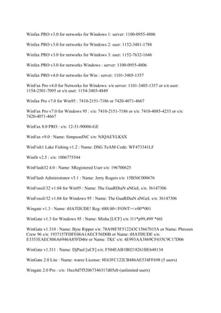 Winfax PRO v3.0 for networks for Windows 1: server: 1100-0955-4806

Winfax PRO v3.0 for networks for Windows 2: user: 1152-3481-1788

Winfax PRO v3.0 for networks for Windows 3: user: 1152-7632-1646

Winfax PRO v3.0 for networks Windows : server: 1100-0955-4806

Winfax PRO v4.0 for networks for Win : server: 1101-3405-1357

WinFax Pro v4.0 for Networks for Windows: s/n server: 1101-3405-1357 or s/n user:
1154-2501-7095 or s/n user: 1154-3403-4849

Winfax Pro v7.0 for Win95 : 7410-2151-7186 or 7420-4071-4667

WinFax Pro v7.0 for Windows 95 : s/n: 7410-2151-7186 or s/n: 7410-4085-4233 or s/n:
7420-4071-4667

WinFax 8.0 PRO : s/n: 12-31-90006-GE

WinFax v9.0 : Name: SimpsonINC s/n: NJQAEYLKSX

WinFish1 Lake Fishing v1.2 : Name: DSG TeAM Code: WF473341LF

Winfit v2.5 : s/n: 1006775544

WinFlash32 4.0 : Name: SRegistered User s/n: 196700625

WinFlash Administrator v5.1 : Name: Jerry Rogers s/n: 15B56C000676

WinFossil/32 v1.04 for Win95 : Name: The GuaRDiaN aNGeL s/n: 36147306

WinFossil/32 v1.04 for Windows 95 : Name: The GuaRDiaN aNGeL s/n: 36147306

Wingate v1.3 : Name: tHATDUDE! Reg: t00l.00</FONT><v00'*001

WinGate v1.3 for Windows 95 : Name: Misha [UCF] s/n: l11*p99,499`*66l

WinGate v1.310 : Name: Byte Ripper s/n: 78A98F5F512243C15667015A or Name: Phrozen
Crew 96 s/n: 1937157FDFE06A1AECF56D0B or Name: tHATDUDE s/n:
E3353EAEC806A6946A85FD46r or Name: TKC s/n: 4E993AA3869CF655C9C17D06

WinGate v1.311 : Name: DjPaul [uCF] s/n: F504EAB1B0218261BE648134

WinGate 2.0 Lite : Name: warez License: 8E63FC122CB486AE534FF698 (5 users)

Wingate 2.0 Pro : s/n: 1bcc8d7f52067346317d05eb (unlimited users)
 