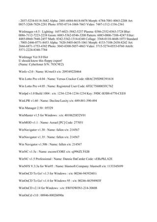: 2037-5234-0118-3682 Alpha: 2481-6884-8618-0478 Morph: 6784-7081-8063-2208 Art:
0837-3268-7828-2281 Photo: 0703-0714-1068-7663 Video: 7487-1312-1336-2361

WinImages v4.5 : Lighting: 1657-6021-5842-5257 Plasma: 0386-2352-0363-3724 Blur:
0086-7112-7223-2238 Geom: 6083-5362-8546-3208 Pattern: 6083-0806-7388-4247 Filter:
4485-0860-7848-2457 Math: 8342-3342-1314-6348 Collage: 3368-0110-4648-1073 Standard
: 7005-2446-0771-8453 Alpha: 7620-5405-0635-1061 Morph: 4133-7108-2438-8242 Art:
2666-6871-1753-4382 Photo: 3043-0300-5057-4863 Video: 3715-5274-0553-0760 Attrib:
5571-2224-8340-7784

WinImage Ver 8.0 Hot
U should know this floppy expert!
(Name: Cyberloner S/N: 783C9E2)

Winfo v2.0 : Name: bUrnoUt s/n: 209349220464

Win Lotto Pro v4.04 : Name: Versus Cracker Code: 6BAC295D9E391618

Win Lotto Pro v4.05 : Name: Registered User Code: 6FEC7560003FC762

Winlpd v1.0 Build 1004 : s/n: 1234-1234-1234-1234 Key: 59DC-B3B8-6770-CEE0

WinLPR v1.60 : Name: Decline/Laxity s/n: 689-881-390-494

Win Manager 2.50 : 05529

WinMaster v1.5 for Windows : s/n: 4010625852V01

WinMOD v1.1 : Name: Azrael [PC] Code: 27?051

WinNavigator v1.30 : Name: fallen s/n: 214567

WinNavigator v1.35 : Name: fallen s/n: 214567

Win Navigator v1.50b : Name: fallen s/n: 214567

WinNC v1.5e : Name: escom/CORE s/n: uj996ZLYGB

WinNC v1.5 Professional : Name: Dannie DaCarder Code: vERcPkLA2E

WinNFS V.3.3a for Win95 : Name: blastsoft Company: blastsoft s/n: 1133345699

WinOnCD To Go! v1.3 for Windows : s/n: 00246-94392401i

WinOnCD To Go! v1.4 for Windows 95 : s/n: 00246-46394903F

WinOnCD v2.14 for Windows : s/n: SWFOWIN1-214-30608

WinOnCd v3.0 : 00946-80026090n
 
