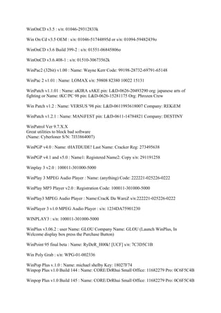 WinOnCD v3.5 : s/n: 01046-29312833k

Win On Cd v3.5 OEM : s/n: 01046-51744895d or s/n: 01094-59482439o

WinOnCD v3.6 Build 399-2 : s/n: 01551-06845806o

WinOnCD v3.6.408-1 : s/n: 01510-30673562k

WinPac2 (32bit) v1.00 : Name: Wayne Kerr Code: 99198-28732-69791-65148

WinPac 2 v1.01 : Name: LOMAX s/n: 59808 82380 10022 15131

WinPatch v1.1.01 : Name: aKIRA sAKE pin: L&D-0626-20493290 org: japanese arts of
fighting or Name: tKC/PC 98 pin: L&D-0626-15281175 Org: Phrozen Crew

Win Patch v1.2 : Name: VERSUS '98 pin: L&D-0611993618007 Company: REKiEM

WinPatch v1.2.1 : Name: MANiFEST pin: L&D-0611-14784821 Company: DESTINY

WinPatrol Ver 9.7.X.X
Great utilities to block bad software
(Name: Cyberloner S/N: 7J33864007)

WinPGP v4.0 : Name: tHATDUDE! Last Name: Cracker Reg: 273495638

WinPGP v4.1 and v5.0 : Name1: Registered Name2: Copy s/n: 291191258

Winplay 3 v2.0 : 100011-301000-5000

WinPlay 3 MPEG Audio Player : Name: (anything) Code: 222221-025226-0222

WinPlay MP3 Player v2.0 : Registration Code: 100011-301000-5000

WinPlay3 MPEG Audio Player : Name:CracK Da WareZ s/n:222221-025226-0222

WinPlayer 3 v1.0 MPEG Audio Player : s/n: 1234DA75901230

WINPLAY3 : s/n: 100011-301000-5000

WinPlus v3.06.2 : user Name: GLOU Company Name: GLOU (Launch WinPlus, In
Welcome display box press the Purchase Button)

WinPoint 95 final beta : Name: RyDeR_H00k! [UCF] s/n: 7C3D5C1B

Win Poly Grab : s/n: WPG-01-002336

WinPop Plus v.1.0 : Name: michael shelby Key: 18027F74
Winpop Plus v1.0 Build 144 : Name: CORE/DrRhui Small Office: 11682279 Pro: 0C6F5C4B

Winpop Plus v1.0 Build 145 : Name: CORE/DrRhui Small Office: 11682279 Pro: 0C6F5C4B
 