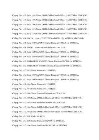 Winpop Plus v1.0 Build 148 : Name: CORE/DrRhui Small Office: 11682279 Pro: 0C6F5C4B

Winpop Plus v1.0 Build 149 : Name: CORE/DrRhui Small Office: 11682279 Pro: 0C6F5C4B

Winpop Plus v1.0 Build 150 : Name: CORE/DrRhui Small Office: 11682279 Pro: 0C6F5C4B

Winpop Plus v1.0 Build 152 : Name: CORE/DrRhui Small Office: 11682279 Pro: 0C6F5C4B

Winpop Plus v1.0 Build 154 : Name: CORE/DrRhui Small Office: 11682279 Pro: 0C6F5C4B

WinPop Plus v1.0.100.156 : Name: CORE/ITR Small Office: 701A6679 Pro: 6D1D184B

WinPop Plus v1.0 Build 160 Win98/NT : Name: Blackstar TRPS98 s/n: 13741C1A

WinPop Plus v1.0.100.161 : Name: michael shelby s/n: 18027F74

WinPop Plus v1.0 Build 162 Win98/NT : Name: Blackstar TRPS98 s/n: 13741C1A

WinPop Plus v1.0 Build 163 Win98/NT : Name: Blackstar TRPS98 s/n: 13741C1A

WinPop Plus v1.2.100 Build 100 Win98NT : Name: Blackstar TRPS98 s/n: 13741C1A

WinPop Plus v1.2.100 Build 101 Win98NT : Name: Blackstar TRPS98 s/n: 13741C1A

Winpop Plus v1.2.102 : Name: Versus s/n: 3F0A121D

WinPop Plus v1.2 Build 103 Win98/NT : Name: Blackstar TRPS98 s/n: 13741C1A

WinPop Plus v1.2 Build 104 Win98/NT : Name: Blackstar TRPS98 s/n: 13741C1A

Winpop Plus v1.2.106 : Name: Versus s/n: 3F0A121D

Winpop Plus v1.2.107 : Name: Versus s/n: 3F0A121D

Winpop Plus v1.2.109 : Name: Norman Vialpando s/n: 3F163E56

Winpop Plus v1.3.100 : Name: CORE/DrRhui Small Office: 11682279 Pro: 0C6F5C4B

Winpop Plus v1.3.103 : Name: Norman Vialpando s/n: 3F163E56

Winpop Plus v1.3.106 : Name: CORE/DrRhui Small Office: 11682279 Pro: 0C6F5C4B

Winpop Plus v1.3.108 : Name: CORE/DrRhui Small Office: 11682279 Pro: 0C6F5C4B

WinPop Plus v1.3.115 : Code: 30106F1E

WinPop Plus v1.3.119 : Name: Blackstar TRPS98 s/n: 13741C1A

Winpop Plus v1.3.120 : Name: LordFritz/MANiFEST s/n: 64057466
 