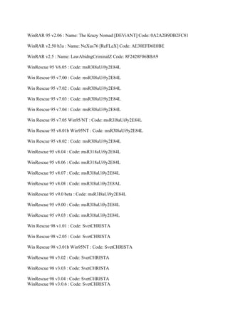 WinRAR 95 v2.06 : Name: The Krazy Nomad [DEViANT] Code: 0A2A2B9DB2FC81

WinRAR v2.50 b3a : Name: NeXus76 [ReFLeX] Code: AE30EFD6E0BE

WinRAR v2.5 : Name: LawAbidngCriminalZ Code: 8F2428F06BBA9

WinRescue 95 V6.05 : Code: msR3I8aUi9y2E84L

Win Rescue 95 v7.00 : Code: msR3I8aUi9y2E84L

Win Rescue 95 v7.02 : Code: msR3I8aUi9y2E84L

Win Rescue 95 v7.03 : Code: msR3I8aUi9y2E84L

Win Rescue 95 v7.04 : Code: msR3I8aUi9y2E84L

Win Rescue 95 v7.05 Win95/NT : Code: msR3I8aUi9y2E84L

Win Rescue 95 v8.01b Win95NT : Code: msR3I8aUi9y2E84L

Win Rescue 95 v8.02 : Code: msR3I8aUi9y2E84L

WinRescue 95 v8.04 : Code: msR318aUi9y2E84L

WinRescue 95 v8.06 : Code: msR318aUi9y2E84L

WinRescue 95 v8.07 : Code: msR3I8aUi9y2E84L

WinRescue 95 v8.08 : Code: msR3I8aUi9y2E8AL

WinRescue 95 v9.0 beta : Code: msR3I8aUi9y2E84L

WinRescue 95 v9.00 : Code: msR3I8aUi9y2E84L

WinRescue 95 v9.03 : Code: msR3I8aUi9y2E84L

Win Rescue 98 v1.01 : Code: SvetCHRISTA

Win Rescue 98 v2.05 : Code: SvetCHRISTA

Win Rescue 98 v3.01b Win95NT : Code: SvetCHRISTA

WinRescue 98 v3.02 : Code: SvetCHRISTA

WinRescue 98 v3.03 : Code: SvetCHRISTA

WinRescue 98 v3.04 : Code: SvetCHRISTA
WinRescue 98 v3.0.6 : Code: SvetCHRISTA
 