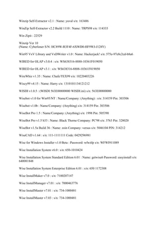 Winzip Self-Extractor v2.1 : Name: yuval s/n: 163486

WinZip Self-Extractor v2.2 Build 1110 : Name: TRPS98 s/n: 114333

Win Zipit : 22529

Winzip Ver 10
(Name: Cyberloner S/N: HC89W-R3F4F-6XWD0-HF9WJ-J128Y)

Win95 VxV Library and VxDWriter v1.0 : Name: Hackerjack! s/n: 575e-97e8c2cd-b8a6

WIRED for OLAP v3.0.4 : s/n: WS638316-8888-10361F019050

WIRED for OLAP v3.1 : s/n: WS638316-8888-10361F019050

WireWhiz v1.35 : Name: Chafe/TEX99 s/n: 10220403226

Wiscy99 v4.15 : Name: Harry s/n: 1310101134121212

WISDI v1.0.5 : (WISDI 563E00800000 WISDI.ini) s/n: 563E00800000

Wisebot v1.0 for Win95/NT : Name/Company: (Anything) : s/n: 314159 Pin: 303506

Wisebot v1.0b : Name/Company: (Anything) s/n: 314159 Pin: 303506

WiseBot Pro 1.5 : Name/Company: (Anything) s/n: 1998 Pin: 505390

WiseBot Pro v1.5 b33 : Name: Black Thorne Company: PC'98 s/n: 3763 Pin: 328020

WiseBot v1.5a Build 36 : Name: zoin Company: versus s/n: 5046104 PIN: 314212

WiseCAD v1.64 : s/n: 111-1111111 Code: 0429296981

Wise for Windows Installer v1.0 Beta : Password: wfwitlp s/n: WFWI911089

Wise Installation System v6.0 : s/n: 650-1010424

Wise Installation System Standard Edition 6.01 : Name: getwise6 Password: easyinstall s/n:
640081848

Wise Installation System Enterprise Edition 6.01 : s/n: 650 1172308

Wise InstallMaker v7.0 : s/n: 7100207147

Wise InstallManager v7.01 : s/n: 7000463776

Wise InstallMaster v7.01 : s/n: 734-1000481

Wise InstallMaster v7.03 : s/n: 734-1000481
 