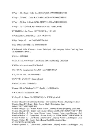 WPlay v1.60.4 Final : Code: KAGI-803292BA-17A7955560D069BB

WPlay v1.70 beta 2 : Code: KAGI-AD32AE24-8879250A62084B8E

WPlay v1.70 Beta 4 : Code: KAGI-3232A931-F3CAA6D42B4E9616

WPlay v1.70.5 : Code: KAGI-32320123-5678E17D687CC0B0

WPRINTER v1.0a : Name: tHATDUDE Reg: HU105U

WPS Security v2.05 for OS/2 : s/n: A10C275536

Wright Design v2.1 : s/n: 3d607e18203ac8b8

Write It Once v1.0.152 : s/n: 855705032505

WSetPass v1.54 for Windows : Name: TwinHead 1996! company: United Cracking Force
s/n: 6DD4847-FBA8672

WSHA4 : 90700491

WSKA HTML WWWriter v1.0f : Name: tHATDUDE Reg: ]J60d9336

WSTBar : s/n: (semicolon)E1#Shdufh3

WS_FTP Pro Development Kit v4.50 : s/n: WFD-100129

WS_FTP Pro v5.0 : s/n: WF-544921

WSPE V2.1 Win95/NT : Code: oliveoil

WstBar 2.61 : s/n: E1#Shdufh3

Wusage 5.04 for Windows 95/NT : RegKey: LGBOGACA

WW1C30 : 111-0006209-INTRNT

WxGrep V1.0 : Name: SiraX/[DNG98] s/n: Wih5K.qizwA4I

Weenie - Bang 1/2 : User Name: Compu Terror Company Name: (Anything you Like)
Weenie - Bang 2/2 : Expiry Date: (Leave Blank) Registration Key:
0NWA97HQVVTFU0RZEB1A
Weenie - Bang 1/2 (2) : Name: Roman Ivanov Company Name : (Anything you Like)
Weenie - Bang 2/2 (2) : Expiry Date : (Leave Blank) s/n: 0KD7D3BE4Q04CYC7P1RM
Weenie - Bullets 1/2 : User Name: Roman Ivanov Company Name: (Anything you Like)
Weenie - Bullets 2/2 : Expiry Date : (Leave Blank) s/n: 0FEQCZZHVYHMPW0T19UW
Weenie - Critters 1/2 : User Name: Compu Terror Company Name: (Anything uou Like)
Weenie - Critters 2/2 : Expiry Date: (Leave Blank) Registration Key:
0PU2985UT71UCQFT9W7J
Weenie - Spinners 1/2 : User Name: Compu Terror Company Name: (Anything you Like)
 