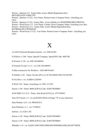 Weenie - Spinners 2/2 : Expiry Date: (Leave Blank) Registration Key:
0R2CQPZ16J2F1VMKCT8T
Weenie - Spinners 1/2 (2) : User Name: Roman Ivanov Company Name : (Anything you
Like)
Weenie - Spinners 2/2 (2) : Expiry Date : (Leave Blank) s/n: 0E0XP0DRCBR67JMHT9TJ
Weenie - Weird Faces 1/2 : User Name: Compu Terror Company Name: (Anything you Like)
Weenie - Weird Faces 2/2 : Expiry Date: (Leave Blank) Registration Key:
0NYB0Z6LDX1TW8MJE68J
Weenie - Wierd Faces 1/2 (2) : User Name: Roman Ivanov Company Name : (Anything you
Like)




                                        X
x-CAST4 Network Broadcast System : s/n: 504136-001

X-FileGet v1.108 : Name: SpriteX Company: SpriteX98 Code: 40071R1

X-Forum3 v1.28 : s/n: ESC-SS-000494

X-Forum4 25 users v1.11 : s/n: ESC-SS-000493

X-Men screensaver for Windows : AD3-00670-6681

X-NetStat v3.01 : Name: SavaGe [PC] s/n: JCVJS-DIS29-NKYY8-OC9Z9

X-Tra Drive : s/n: AABDA-2283045

X-Wolf 3.03 : Name: (Anything) s/n: XW1-211593

Xairon v1.04 : Name: B0SS [GWA] Code: XAKVWOMKO

XAN ISDN v2.5.2.21 : Name: Jack Kinch [UCF] s/n: 4737109023

Xara 3D Version 1.5 : s/n: prsXXXX1XXXz (Change "X" to any charactor)

Xara Webster v2.0 : s/n: PRWGGVA

Xara Webstyle v1.1 : s/n: VVRSUF

XarGon : s/n: E20-1-3H

Xarion v1.03 : Name: B0SS [GWA] Code: XAKVWOMKO

Xairon v1.05 : Name: B0SS [GWA] Code: XAKVWOMKO

XBuilder v1.0 : s/n: JLHJJL19H474I2K7JMH3JM19H409I6K1I5KLJM1JH770I2HL
 