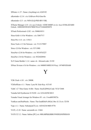 XPlotter v1.37 : Name: (Anything) s/n: 6245192

xReminder v2.3.4 : s/n: GAB-ero-WcI-Gnn-IIo

xReminder v2.5 : s/n: WIN-ELQ-PSD-IRV-YBL

XTheme Manager v2.0 : s/n: accz Unlock: 142DC440DF or s/n: Accz Of BLiZZARD
Unlock: 140D24EF0F42F47BD678AA75A866D5087E

XTrack Professional v2.02 : s/n: 5040634311

Xtree Gold v1.0 for Windows : s/n: X467717

Xtree Pro v1.0 : s/n: 115611

Xtree Tools v1.5 for Netware : s/n: T113179987

Xtree v2.0 for Windows : s/n: X711080

XtreeNet v2.56 for Windows : s/n: N518763227

XtreeNet v3.0 for Windows : s/n: N524420944

XvT Game Builder 1.1.4 : name: dv - blizzard code: 21192

XWare Xvision v5.6 for Windows : s/n: 040005100D21819 key: 18748F03DA00



                                          Y
Y2K Clock v1.01 : s/n: 2000K

Y2kSoftScan v1.1 : Name: Lyne M. Esler Key: 413145

YahtC v2 7 Dice Game 16-Bit : Name: SiraX/[DNG] Code: VCS,*2448

Yamaha Soft Synthesizer S-YG50 : s/n: G5AAS3NC4013

Yamaha Visual Arranger for Windows 95 : s/n: 11wa00939875e

YanKees and RedNecks : Name: The GuaRDiaN aNGeL bbs: G.!.$ s/n: 32158

Yaps v1.1 : Name: Nobody[uCF] s/n: 1429-8238-9005-9778

YATL v3.10 : Name: aerosmith s/n: 11664

YATS 32 3.2 : Name: Saltine [PC] s/n: M8L6BPKK8BBUNNDD26NPDDJAN
 