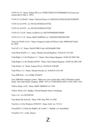 YATS 32 3.4 : Name: Saltine [PC] s/n: NTBET7ZHC4Y2339ZH8QGX7A22 (set your
system date to May 2, 1997)

YATS 32 3.6 Win95 : Name: TheForceTeam s/n: NKXJ35LC8NJSJA2A8C4VRD44Y

YATS 32 v6.9.970 : s/n: WCXLEN5SKXAVFTJZ

YATS 32 v6.9.977 : s/n: WCXLEN5SKXAVFTJZ

YATS 32 v7.0.29 : Name: LordFritz s/n: NK7W596MXDNL8MFB

YATS 32 v7.1.23 : Name: BaRT SiMPSoN s/n: Y489LRTUDXZW9U9M

Yatzy for Win95 v2.0.3 : Name: Gorgeous Ladies Of Warez Code: b090N-K071iGD-
ka`-024l

YavCAT v1.2 : Name: SiraX/CORE Code: 6a538efad68153db

Yeah Write Win95 v1.1 : name: Thomas Nowak RegNum: 10-629.93.1231-NS

Yeah Right v1.2 for Windows 3.1 : Name: Chris Gipson Regnum: 10-047.42.2805-AM

Yeah Right v1.2 for Windows95/NT : Name: Chris Gipson Regnum: 10-047.42.2805-AM

Yeah Write! 1.4 : Name: Esquire 98 s/n: 10-478.45.3796-QV

Yeah Write v1.5 : Name: Thomas Nowak s/n: 10-629.93.1231-NS

Year 2000 Now : s/n: UUBK 25164657

Year 2000 Risk manager system : Make sure your system date is 06/21/98 before install.
Name: The Viper Rulez Company: DOD - PsT s/n: F3ED ODA2 5HT7 CVD3 35967 1614

Yellow Sticky v5.03 : Name: BaRT SiMPSoN s/n: 5183

Yellow Times v2.0 : RegKey: Pascal Dusapin Name: (Anything)

Yonc v1.0 : s/n: D23456789

Your BasicTab ActiveX : Name: PNC Org: PNC s/n: PNC

YourTris v1.0 for Windows 95/98/NT : Name: KAC s/n: 751312

Youseful32.v.2.5.beta for Delphi 2 & 3 and C++ Builder: s/n: tameshiban

Youseful v3.51 : Code: ohayoo



                                           Z
 