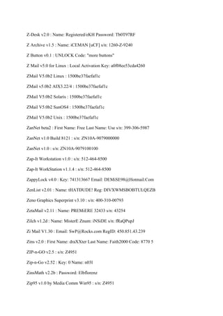 Z-Desk v2.0 : Name: Registered/eKH Password: Tb0T97RF

Z Archive v1.5 : Name: iCEMAN [uCF] s/n: 1260-Z-9240

Z Button v0.1 : UNLOCK Code: "more buttons"

Z Mail v5.0 for Linux : Local Activation Key: a0f08ee53cda4260

ZMail V5.0b2 Linux : 1500be37faefaf1c

ZMail v5.0b2 AIX3.22/4 : 1500be37faefaf1c

ZMail V5.0b2 Solaris : 1500be37faefaf1c

ZMail V5.0b2 SunOS4 : 1500be37faefaf1c

ZMail V5.0b2 Unix : 1500be37faefaf1c

ZanNet beta2 : First Name: Free Last Name: Use s/n: 399-306-5987

ZanNet v1.0 Build 8121 : s/n: ZN10A-9079000000

ZanNet v1.0 : s/n: ZN10A-9079100100

Zap-It Workstation v1.0 : s/n: 512-464-8500

Zap-It WorkStation v1.1.4 : s/n: 512-464-8500

ZappyLock v4.0 : Key: 741313667 Email: DEMiSE98@Hotmail.Com

ZenList v2.01 : Name: tHATDUDE! Reg: DIVXWMSBOBTULQEZB

Zeno Graphics Superprint v3.10 : s/n: 400-310-00793

ZetaMail v2.11 : Name: PREMiERE 32433 s/n: 43254

Zilch v1.2d : Name: MisterE Znum: iNSiDE s/n: fRaQPupJ

Zi Mail V1.30 : Email: SwP@Rocks.com RegID: 450.851.43.239

Zins v2.0 : First Name: draXXter Last Name: Faith2000 Code: 8770 5

ZIP-n-GO v2.5 : s/n: Z4951

Zip-n-Go v2.52 : Key: 0 Name: n03l

ZinsMath v2.2b : Password: Elbflorenz

Zip95 v1.0 by Media Comm Win95 : s/n: Z4951
 