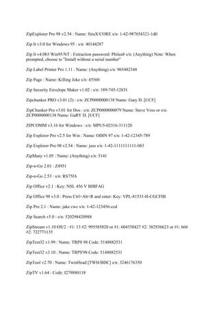 ZipExplorer Pro 98 v2.54 : Name: SiraX/CORE s/n: 1-42-987654321-1d0

Zip It v3.0 for Windows 95 : s/n: 40144287

Zip It v4.0b3 Win95/NT : Extraction password: Philea8 s/n: (Anything) Note: When
prompted, choose to "Install without a serial number"

Zip Label Printer Pro 1.11 : Name: (Anything) s/n: 965482348

Zip Page : Name: Killing Joke s/n: 45560

Zip Security Envelope Maker v1.02 : s/n: 189-745-12831

Zipchunker PRO v3.01 (2) : s/n: ZCP0000000138 Name: Gary D. [UCF]

ZipChunker Pro v3.01 for Dos : s/n: ZCP0000000079 Name: Steve Voss or s/n:
ZCP0000000138 Name: GaRY D. [UCF]

ZIPCOMM v3.16 for Windows : s/n: MPU5-02316-311120

Zip Explorer Pro v2.5 for Win : Name: ODIN 97 s/n: 1-42-12345-789

Zip Explorer Pro 98 v2.54 : Name: juss s/n: 1-42-1111111111-083

ZipMany v1.05 : Name: (Anything) s/n: 5141

Zip-n-Go 2.01 : Z4951

Zip-n-Go 2.53 : s/n: RS75IA

Zip Office v2.1 : Key: NSL 456 V BIBFAG

Zip Office 98 v3.0 : Press Ctrl+Alt+R and enter: Key: VPL-81531-H-CGCFIB

Zip Pro 2.1 : Name: jake cwc s/n: 1-42-123456-ccd

Zip Search v5.0 : s/n: 520298420988

ZipStream v1.10 OS/2 : #1: 13 #2: 995585820 or #1: 604358427 #2: 382936623 or #1: 666
#2: 722771135

ZipTest32 v1.99 : Name: TRPS 98 Code: 5148882531

ZipTest32 v3.10 : Name: TRPS'98 Code: 5148882531

ZipTool v2.70 : Name: TwinHead [TWH/BDC] s/n: 3246176350

ZipTV v1.64 : Code: I279880118
 