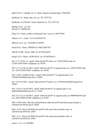 ZipTV for C++ Builder v2.12 : Name: Desync Crackers Reg: 576432897

ZipWork 2.4 : Name: jake cwc s/n: 721,*,P37122

ZipWorks v2.5 Win95 : Name: blastsoft s/n: 721,*,P37122

ZipZap v9.01 : s/n: 991
ZLock 97 : 099022256

Zlog v1.0 : Name: sickboy of blizzard User: xxxx s/n: 662779658

ZMover v3.1 : Code: 71111110-98165132

ZMover v4.0 : s/n: 11341688-11345078

Zmud 4.62 : Name: TRPS98 s/n: 846223067765

zMUD v5.44b : Name: ABC s/n: 071445366413

Zmud v5.53 : Name: ACRYSTAL s/n: 071445366413

Zoc v1.??-v2.04 1/2 : (push "shift-ctrl-alt-F9") alias s/n: 12345/23456 Code s/n:
12345/23456/34567 validation s/n: 58750

ZoC v1.??-v2.04 for OS/2 : (push "shift-ctrl-alt-F9" to register) alias s/n: 12345/23456 Code
s/n: 12345/23456/34567 validation s/n: 58750

ZoC v2.05?-v2.09b for OS/2 : (push "shift-ctrl-alt-F5" to register) part A s/n:
25938/01024/00034 part B s/n: 36288

Zoc v2.07 for OS/2 : (push "shift-ctrl-alt-F5") part A s/n: 25938/01024/00034 part B s/n:
36288

ZoC v2.07-v2.10 for OS/2 : (push "shift-ctrl-alt-F5" to register) part A s/n:
66666/66666/66666 part B s/n: 12344

ZoC v2.11-v2.13 for OS/2 : (push "shift-ctrl-alt-F9" to register) alias s/n: 00009/04180 Code
s/n: 24627/40072/01409 validation s/n: 01702

ZOC 32-bit 3.062 : Run Zoc and hold down shift-ctrl-alt-F9 and choose part a/b part a:
16434/01165/20785 part b: 25807

ZOC v3.10 : Press Ctrl-Shift-Alt and F9 at the same time and then enter: A:
16434/01165/20785 B: 25807

ZOC v3.11 : Press Ctrl-Shift-Alt and F9 at the same time and then enter: A:
16434/01165/20785 B: 25807

Zoom+ v1.4 : s/n: 9828001
 