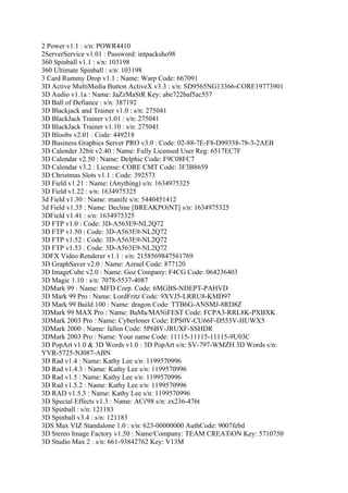 2 Power v1.1 : s/n: POWR4410
2ServerService v1.01 : Password: intpacksho98
360 Spinball v1.1 : s/n: 103198
360 Ultimate Spinball : s/n: 103198
3 Card Rummy Drop v1.1 : Name: Warp Code: 667091
3D Active MultiMedia Button ActiveX v3.3 : s/n: SD9565NG13366-CORE19773901
3D Audio v1.1a : Name: JaZzMaStR Key: abe722baf5ac557
3D Ball of Defiance : s/n: 387192
3D Blackjack and Trainer v1.0 : s/n: 275041
3D BlackJack Trainer v1.01 : s/n: 275041
3D BlackJack Trainer v1.10 : s/n: 275041
3D Bloobs v2.01 : Code: 449218
3D Business Graphics Server PRO v3.0 : Code: 02-88-7E-F8-D99338-78-3-2AEB
3D Calender 32bit v2.40 : Name: Fully Licensed User Reg: 6517EC7F
3D Calendar v2.50 : Name: Delphic Code: F9C08FC7
3D Calendar v3.2 : License: CORE CMT Code: 3F3B8659
3D Christmas Slots v1.1 : Code: 392573
3D Field v1.21 : Name: (Anything) s/n: 1634975325
3D Field v1.22 : s/n: 1634975325
3d Field v1.30 : Name: manife s/n: 5440451412
3d Field v1.35 : Name: Decline [BREAKPOiNT] s/n: 1634975325
3DField v1.41 : s/n: 1634975325
3D FTP v1.0 : Code: 3D-A563E9-NL2Q72
3D FTP v1.50 : Code: 3D-A563E9-NL2Q72
3D FTP v1.52 : Code: 3D-A563E9-NL2Q72
3D FTP v1.53 : Code: 3D-A563E9-NL2Q72
3DFX Video Renderer v1.1 : s/n: 2158569847561769
3D GraphSaver v2.0 : Name: Azrael Code: 877120
3D ImageCube v2.0 : Name: Goz Company: F4CG Code: 064236403
3D Magic 1.10 : s/n: 7078-5537-4087
3DMark 99 : Name: MFD Corp. Code: 6MGBS-NDEPT-PAHVD
3D Mark 99 Pro : Name: LordFritz Code: 9XVJ5-LRRU8-KMD97
3D Mark 99 Build 100 : Name: dragon Code: TTB6G-ANSMJ-8RD8Z
3DMark 99 MAX Pro : Name: BaMa/MANiFEST Code: FCPA3-RRL8K-PXBXK
3DMark 2003 Pro : Name: Cyberloner Code: EPS0V-CU66F-D553V-HUWX5
3DMark 2000 : Name: fallen Code: 5P6BY-JRUXF-SSHDR
3DMark 2003 Pro : Name: Your name Code: 11115-11115-11115-9U03C
3D PopArt v1.0 & 3D Words v1.0 : 3D PopArt s/n: SV-797-WMZH 3D Words s/n:
YVR-5725-NJ087-ABN
3D Rad v1.4 : Name: Kathy Lee s/n: 1199570996
3D Rad v1.4.3 : Name: Kathy Lee s/n: 1199570996
3D Rad v1.5 : Name: Kathy Lee s/n: 1199570996
3D Rad v1.5.2 : Name: Kathy Lee s/n: 1199570996
3D RAD v1.5.3 : Name: Kathy Lee s/n: 1199570996
3D Special Effects v1.3 : Name: ACi'98 s/n: zx236-476t
3D Spinball : s/n: 121183
3D Spinball v3.4 : s/n: 121183
3DS Max VIZ Standalone 1.0 : s/n: 623-00000000 AuthCode: 9007febd
3D Stereo Image Factory v1.50 : Name/Company: TEAM CREATiON Key: 5710750
3D Studio Max 2 : s/n: 661-93842762 Key: V13M
 