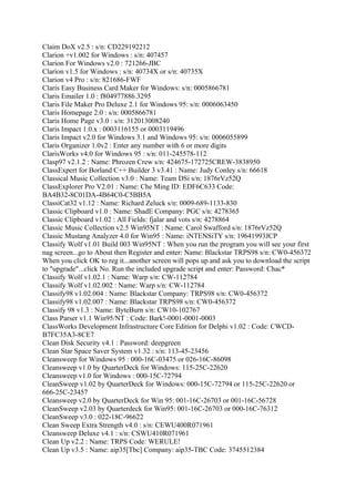 Claim DoX v2.5 : s/n: CD229192212
Clarion +v1.002 for Windows : s/n: 407457
Clarion For Windows v2.0 : 721266-JBC
Clarion v1.5 for Windows : s/n: 40734X or s/n: 40735X
Clarion v4 Pro : s/n: 821686-FWF
Claris Easy Business Card Maker for Windows: s/n: 0005866781
Claris Emailer 1.0 : f804977886.3295
Claris File Maker Pro Deluxe 2.1 for Windows 95: s/n: 0006063450
Claris Homepage 2.0 : s/n: 0005866781
Claris Home Page v3.0 : s/n: 312013008240
Claris Impact 1.0.x : 0003116155 or 0003119496
Claris Impact v2.0 for Windows 3.1 and Windows 95: s/n: 0006055899
Claris Organizer 1.0v2 : Enter any number with 6 or more digits
ClarisWorks v4.0 for Windows 95 : s/n: 011-245578-112
Clasp97 v2.1.2 : Name: Phrozen Crew s/n: 424675-172725CREW-3838950
ClassExpert for Borland C++ Builder 3 v3.41 : Name: Judy Conley s/n: 66618
Classical Music Collection v3.0 : Name: Team DSi s/n: 1876rVz52Q
ClassExplorer Pro V2.01 : Name: Che Ming ID: EDF6C633 Code:
BA4B32-8C01DA-4B64C0-C5BB5A
ClassiCat32 v1.12 : Name: Richard Zeluck s/n: 0009-689-1133-830
Classic Clipboard v1.0 : Name: ShadE Company: PGC s/n: 4278365
Classic Clipboard v1.02 : All Fields: fjalar and vots s/n: 4278864
Classic Music Collection v2.5 Win95NT : Name: Carol Swafford s/n: 1876rVz52Q
Classic Mustang Analyzer 4.0 for Win95 : Name: iNTENSiTY s/n: 19641993JCP
Classify Wolf v1.01 Build 003 Win95NT : When you run the program you will see your first
nag screen...go to About then Register and enter: Name: Blackstar TRPS98 s/n: CW0-456372
When you click OK to reg it...another screen will pops up and ask you to download the script
to "upgrade"...click No. Run the included upgrade script and enter: Password: Chac*
Classify Wolf v1.02.1 : Name: Warp s/n: CW-112784
Classify Wolf v1.02.002 : Name: Warp s/n: CW-112784
Classify98 v1.02.004 : Name: Blackstar Company: TRPS98 s/n: CW0-456372
Classify98 v1.02.007 : Name: Blackstar TRPS98 s/n: CW0-456372
Classify 98 v1.3 : Name: ByteBurn s/n: CW10-102767
Class Parser v1.1 Win95/NT : Code: Bark!-0001-0001-0003
ClassWorks Development Infrastructure Core Edition for Delphi v1.02 : Code: CWCD-
B7FC35A3-8CE7
Clean Disk Security v4.1 : Password: deepgreen
Clean Star Space Saver System v1.32 : s/n: 113-45-23456
Cleansweep for Windows 95 : 000-16C-03475 or 026-16C-86098
Cleansweep v1.0 by QuarterDeck for Windows: 115-25C-22620
Cleansweep v1.0 for Windows : 000-15C-72794
CleanSweep v1.02 by QuarterDeck for Windows: 000-15C-72794 or 115-25C-22620 or
666-25C-23457
Cleansweep v2.0 by QuarterDeck for Win 95: 001-16C-26703 or 001-16C-56728
CleanSweep v2.03 by Quarterdeck for Win95: 001-16C-26703 or 000-16C-76312
CleanSweep v3.0 : 022-18C-96622
Clean Sweep Extra Strength v4.0 : s/n: CEWU400R071961
Cleansweep Deluxe v4.1 : s/n: CSWU410R071961
Clean Up v2.2 : Name: TRPS Code: WERULE!
Clean Up v3.5 : Name: aip35[Tbc] Company: aip35-TBC Code: 3745512384
 