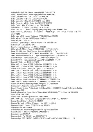 Collegio Football '98 : Name: escom/CORE Code: 489350
Color Calculator v1.0 : Name: uywjj Password: LOMAX
Color Convertor v1.0 : s/n: CORE---EWW00398
Color Converter v1.5 : s/n: CORE98-eww-0398
Color Converter v2.0a : Code: CORE98-eww-0398
Color Converter V2.0b : Code: KAC4250EWW10398
Color Fast v1.0 for Windows 95 : s/n: CF0104614
ColorHunt v2.0 : Name: (Anything) s/n: 01553161
ColorTune v3.0.1 : Name/Company: (Anything) Key: 2730192000023060
Color View +v3.20 : name: -- + TwinHead [TWH/BDC] + -- s/n: 378839 or name: MaRooN
s/n: 147250
Color view v3.10 : name: Twinhead [TWH/BDC] s/n: 378839
Color View v3.20 : s/n: 147250 name: MaRooN
ColorWiz 1.0 : Code: 4FUN
Colorado TapeBackup v2.5 for Windows : s/n: 80-0151-250
Colorize 2.0 : s/n: 721-802-296
Com 4.1 : name: Cracked s/n: 376665-193920
COM V6.6.7 -32bit- : Name: CORE/JES Key: 359944-196096
COM 6.9.8.18 : usn: CORE/escom RegNum:1085324171176
COM Telnet Client v6.9.9.27 : Name: knoweffex Code: 213204159100252
COM Telnet Client v6.9.9.30 : Login: thecheez password: 2725205242170
Com v6.9.9.50 : Name: zaarnik-BLiZZARD s/n: 40142951425
Com v6.9.9.60 : Name: zaarnik-BLiZZARD s/n: 2152341571270
Com v6.9.9.62 : s/n: 2152341571270
COM v6.9.10 : Name: CORE DrRhui s/n: 166148228110104
COM v6.9.13 : Name: CORE DrRhui s/n: 166148228110104
Com 6.9.21 : Name: Drone [F4CG] s/n: 2531328525161
COM v6.9.25 : Name: CORE DrRhui s/n: 166148228110104
COM v6.9.28 : Name: CORE DrRhui s/n: 166148228110104
COM v6.9.33 : Name: CORE DrRhui s/n: 166148228110104
COM v6.9.35 : Name: CORE DrRhui s/n: 166148228110104
COM v6.9.40 : Name: zaarnik-BLiZZARD s/n: 2152341571270
COM v6.9.44 : Name: zaarnik-BLiZZARD s/n: 2152341571270
Com v7.0 : Name: Predator/[FAITH2000] s/n: 254241108934
Comander v4.0.3c : s/n: comander-980-11193
Comet Courier System Professional v2.6 : Install Key: 60BD15EF Unlock Code: jacobsladder
Extra Value: 999
Com Explorer v1.0 : Name: Black Thorne Code: 6769-X8AQJY2 or Name: n03l Faith98
Code: 6769-X8WVPT2
Comic-Soft 2.0 : name: pc97 s/n: 042566726433
COM-IP V1.2.2 : Name: djHD Company: UCF s/n: 1294D648A1BB4DCF
Comic Book Utility v1.0 : s/n: 754856389
Comma Net Mail v2.50 for Windows : s/n: 19211134581-6
CommandLine95 : name: ED!SON '96 s/n: 901324
CommandLine 96 : 753868
Command Link .95 : user: Imperial Falcon reg code: 1316044
CommCenter v1.55 : s/n: P-E59D25AA836623F6
Comment : s/n: 1897867
Communicate! Pro 2.0.882 : s/n: 900907089992
Communique 2.20 : NAME: CePhYR SURENAME: /|/|GE s/n: 0005604bc11111110
 