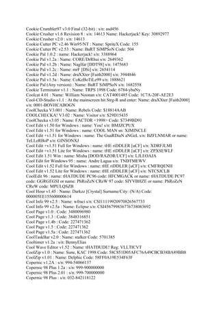 Cookie Crumbler97 v3.0 Final (32-bit) : s/n: asd456
Cookie Crusher v1.6 Revision 8 : s/n: 14613 Name: Hackerjack! Key: 30892977
Cookie Crusher v2.0 : s/n: 14613
Cookie Cutter PC v2.46 Win95/NT : Name: SpriteX Code: 155
Cookie Cutter PC v2.53 : Name: BaRT SiMPSoN Code: 504
Cookie Pal 1.0.2 : name: Hackerjack! s/n: 3388964
Cookie Pal v1.2a : Name: CORE/DrRhui s/n: 2649362
Cookie Pal v1.2b : Name: Naglfar [DDT98] s/n: 1475683
Cookie Pal v1.2c : Name: mrF [DSi] s/n: 2654114
Cookie Pal v1.2d : Name: draXXter [Faith2000] s/n: 3944846
Cookie Pal v1.5a : Name: CoKeBoTtLe99 s/n: 1888621
Cookie Pal (Any version) : Name: BaRT SiMPSoN s/n: 1682558
Cookie Terminator v1.1 : Name: TRPS 1998 Code: 6784-ybaNy
Coolcat 4.01 : Name: William Noonan s/n: CAT4001485 Code: 1C7A-20F-AE2E3
Cool-CD-Studio v1.1 : At the mainscreen hit Strg-R and enter: Name: draXXter [Faith2000]
s/n: 0001-BOVHCABOGN
CoolChecka V3.001 : Name: Rebels Code: $18814AAB
COOLCHECKA! V3.02 : Name: Visitor s/n: $29D15435
CoolChecka v3.05 : Name: FACTOR <1998> Code: $7349BD91
Cool Edit v1.50 for Windows : name: You! s/n: BMJZCPUX
Cool Edit v1.51 for Windows : name: COOL MAN sn: XJMINCLE
Cool Edit +v1.51 for Windows : name: The GuaRDiaN aNGeL s/n: BZFLNMAR or name:
TeLLeRBoP s/n: GINSONXJ
Cool Edit +v1.51 Full for Windows : name: tHE riDDLER [uCF] s/n: XDRFJLMI
Cool Edit +v1.51 Lite for Windows : name: tHE riDDLER [uCF] s/n: ZPXSEWLF
Cool Edit 1.51 Win : name: Misha [DOD/RAZOR/UCF] s/n: LJLEOAJA
Cool Edit for Windows 95 : name: Andre Lagua s/n: TNDTMEWV
Cool Edit v1.52 Full for Windows : name: tHE riDDLER [uCF] s/n: CMFRQENH
Cool Edit v1.52 Lite for Windows : name: tHE riDDLER [uCF] s/n: NTCSJCLB
CoolEdit 96 : name: tHATDUDE PC96 code: HFCMGACK or name: tHATDUDE PC97
code: GGRGEGSI or name: PhRoZeN CReW 97 code: SIYVBHZE or name: PhRoZeN
CReW code: MPULQSZB
Cool Hour v1.45 : Name: Darkzz [Crystal] Surname/City: (N/A) Code:
000005EE155600000614
Cool Info 99 v2.5 : Name: wfraci s/n: CSI11119920970826567733
Cool Info 99 v2.5a : Name: Eclipse s/n: CSI456799836776738083692
Cool Page v1.0 : Code: 3480096980
Cool Page v1.3 : Code: 3848316851
Cool Page v1.4b : Code: 227471362
Cool Page v1.5 : Code: 227471362
Cool Page v1.5a : Code: 227471362
CoolTaskBar v2.0 : Name: stalker Code: 5701385
Cooltimer v1.2a : s/n: BennyElias
Cool Wave Editor v1.52 : Name: tHATDUDE! Reg: VLLTICVT
CoolZip v1.0 : Name: Sune, KAC 1998 Code: 58C851D05AFC76A49CBCB38BA89BB8
CoolZip v1.01 : Name: Delphic Code: 58FF0A19E534F63F
Copernic v1.2A : s/n: 994-54066137
Copernic 98 Plus 1.2a : s/n: 999-900000000
Copernic 98 Plus 2.01 : s/n: 999-700000000
Copernic 98 Plus : s/n: 032-842118122
 