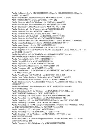 Adobe GoLive v4.0 : s/n: GJW400R2100006-625 or s/n: GJW400R2100008-891 or s/n:
gjw400r7103366-135
AdoBe Illustrator v4.0 for Windows : s/n: ABW400R3101335-714 or s/n:
ABW400R3106248-986 or s/n: ABW400R3101991-252
Adobe Illustrator v4.0.3 for Windows : s/n: ABW4033200000-719
AdoBe Illustrator v4.01 for Windows : s/n: ABE400R3001625-858
AdoBe Illustrator v4.03 for Windows : s/n: ABW4003106248-986
Adobe Illustrator v4.1 for Windows : s/n: ABW4003109249-420
Adobe Illustrator 7.0 : s/n: ABW700R7106044-373
Adobe Illustrator 8.0 Beta X26 : s/n: ABW700R7106044-373
Adobe Illustrator v8.0 Beta2 x28 : s/n: EXX500R5000070198-504
Adobe Illustrator 8.0 Beta X40 : s/n: EXX500R5900103198-517
Adobe Illustrator v8.0 : s/n: EXX500R5900103198-517 or s/n: ABW800X7102095-685
Adobe ImageReady Preview 1.0 : s/n: EXM100XX675071598-005-414
Adobe Image Styler v1.0 : s/n: FJW100R7103736-382
AdoBe PageMaker v5.0a for Windows : s/n: 03-5025-303224614
AdoBe PageMaker v6.0 for Win95 : s/n: 03-3002-000062275 or s/n: 03-5025-303224614 or
s/n: 03-4004-100486078
AdoBe PageMaker v6.0 for Win95 (2) : s/n: 03W600R1118753-720 or s/n:
03W600R1124621-479 or s/n: 03W600R1118669-742
Adobe PageMaker 6.5 : s/n: 03W650R7104326-845
Adobe Pagemill 2.0 : s/n: MLW200R7139069-780
Abobe PageMill v3.0 : s/n: MLW300R7102296-238
Adobe Pagemill v3.0 French : s/n: MLF300R7206554-670
Adobe Persuasion v4.0 : s/n: 09W123X523456-521
Adobe PhotoDeluxe v1.0 for Windows 95 : s/n: HTW100R7106474-426 or s/n:
HTW100R7108267-350
Adobe PhotoDeluxe v2.0 Win95/NT : s/n: HTW200r7100048-493
Adobe Photo Deluxe Business Edition v1.0 : s/n: CQW100R7113867-753
Adobe PhotoDeluxe Home Edition v3.0 : s/n: HTW100R7100000-363
AdoBe PhotoShop : s/n: PCA 100000100-953 or s/n: PDA 100001185-501 or s/n: PDA
100001517-722
AdoBe PhotoShop v2.5 for Windows : s/n: PWW250R3000000-880 or s/n:
PWW250R3001422-135
AdoBe PhotoShop v2.5.1 for Windows : s/n: PWW250R3107069-312 or s/n:
PWW250R3104501-684 or s/n: PWW250R3000406-282
Adobe Photoshop v3.x 5 user license : s/n: PWW300U3100000-005-285
Adobe Photoshop v3.x for Windows : s/n: PWW300R3000011-926
Adobe Photoshop v4.0 : s/n: WW250R3107069-312 or s/n: pww250r3107069-312
Adobe Photoshop v5 Beta 66 : s/n: EXX500R7042200-980
Adobe Photoshop 5.0 FINAL : s/n: pww400r7106337-339 or s/n: pww400r106337-339 or
s/n: EXX500XX120052898-308 or s/n: PWE500X7205050-732
Adobe Photoshop v5.0.2 : s/n: pww250r3107069-312
Adobe Photoshop v7.0 : s/n: 1045-0203-3247-2217-3566-6177
AdoBe Premiere v1.0 for Windows : s/n: MBW100X3100970-389 or s/n:
MBW101B3105866-803
AdoBe PreMieRe v1.1 Video Editing for Windows: s/n: MBW100D3100371-512 or s/n:
MBW101X3100132-284
Adobe Premiere v4.0 for Windows : s/n: MBW400R11093940244
 