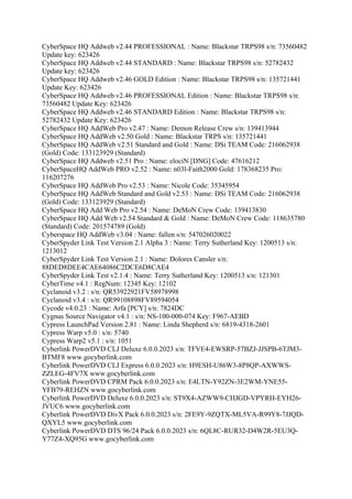 CyberSpace HQ Addweb v2.44 PROFESSIONAL : Name: Blackstar TRPS98 s/n: 73560482
Update key: 623426
CyberSpace HQ Addweb v2.44 STANDARD : Name: Blackstar TRPS98 s/n: 52782432
Update key: 623426
CyberSpace HQ Addweb v2.46 GOLD Edition : Name: Blackstar TRPS98 s/n: 135721441
Update Key: 623426
CyberSpace HQ Addweb v2.46 PROFESSIONAL Edition : Name: Blackstar TRPS98 s/n:
73560482 Update Key: 623426
CyberSpace HQ Addweb v2.46 STANDARD Edition : Name: Blackstar TRPS98 s/n:
52782432 Update Key: 623426
CyberSpace HQ AddWeb Pro v2.47 : Name: Demon Release Crew s/n: 139413944
CyberSpace HQ AddWeb v2.50 Gold : Name: Blackstar TRPS s/n: 135721441
CyberSpace HQ AddWeb v2.51 Standard and Gold : Name: DSi TEAM Code: 216062938
(Gold) Code: 133123929 (Standard)
CyberSpace HQ Addweb v2.51 Pro : Name: elociN [DNG] Code: 47616212
CyberSpaceHQ AddWeb PRO v2.52 : Name: n03l-Faith2000 Gold: 178368235 Pro:
116207276
CyberSpace HQ AddWeb Pro v2.53 : Name: Nicole Code: 35345954
CyberSpace HQ AddWeb Standard and Gold v2.53 : Name: DSi TEAM Code: 216062938
(Gold) Code: 133123929 (Standard)
CyberSpace HQ Add Web Pro v2.54 : Name: DeMoN Crew Code: 139413830
CyberSpace HQ Add Web v2.54 Standard & Gold : Name: DeMoN Crew Code: 118635780
(Standard) Code: 201574789 (Gold)
Cyberspace HQ AddWeb v3.04 : Name: fallen s/n: 547026020022
CyberSpyder Link Test Version 2.1 Alpha 3 : Name: Terry Sutherland Key: 1200513 s/n:
1213012
CyberSpyder Link Test Version 2.1 : Name: Dolores Cansler s/n:
88DED8DEE4CAE64086C2DCE6D8CAE4
CyberSpyder Link Test v2.1.4 : Name: Terry Sutherland Key: 1200513 s/n: 121301
CyberTime v4.1 : RegNum: 12345 Key: 12102
Cyclanoid v3.2 : s/n: QR53922921FV58978998
Cyclanoid v3.4 : s/n: QR99108898FV89594054
Cycode v4.0.23 : Name: Arfa [PCY] s/n: 7824DC
Cygnus Source Navigator v4.1 : s/n: NS-100-000-074 Key: F967-AEBD
Cypress LaunchPad Version 2.81 : Name: Linda Shepherd s/n: 6819-4318-2601
Cypress Warp v5.0 : s/n: 5740
Cypress Warp2 v5.1 : s/n: 1051
Cyberlink PowerDVD CLJ Deluxe 6.0.0.2023 s/n: TFVE4-EWSRP-57BZJ-JJSPB-6TJM3-
BTMF8 www.gocyberlink.com
Cyberlink PowerDVD CLJ Express 6.0.0.2023 s/n: H9ESH-U86W3-8P8QP-AXWWS-
ZZLEG-4FV7X www.gocyberlink.com
Cyberlink PowerDVD CPRM Pack 6.0.0.2023 s/n: E4LTN-Y92ZN-3E2WM-YNE55-
YFB79-REHZN www.gocyberlink.com
Cyberlink PowerDVD Deluxe 6.0.0.2023 s/n: ST9X4-AZWW9-CHJGD-VPYRH-EYH26-
JVUC6 www.gocyberlink.com
Cyberlink PowerDVD DivX Pack 6.0.0.2023 s/n: 2FE9Y-9ZQTX-ML5VA-R99Y8-7JJQD-
QXYL5 www.gocyberlink.com
Cyberlink PowerDVD DTS 96/24 Pack 6.0.0.2023 s/n: 6QL8C-RUR32-D4W2R-5EU3Q-
Y77Z4-XQ95G www.gocyberlink.com
 