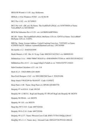 DbToVB Wizard v1.1.05 : key: Kekkonen

DbWeb v1.0 for Windows 95/NT : s/n: 02-96-98

DCC Pro v3.02 : s/n: 267109015

DCC Pro v4.0 : (DC.exe /R) Name: The GuaRDiaN aNGeL s/n: 0194750450 or Name:
TeLLeRBoP s/n: 0253483663

DCD Net Submitter Pro v1.5.25 : s/n: AATKP63ADP59S8A

DCLW : Name: The GuaRDiaN aNGeL bbsName: G!$ s/n: 329753 or Name: TeLLeRBoP
bbsName: G!$ s/n: 112076 .

DDClip : Name: Iceman Address: United Cracking Force key: 719576921 or Name:
iCEMAN SuCFC Address: iceman42Zhotmail.com key: 1581343968

De-Jumble v1.2 : 454434343899

Death Masters v1.02 : bbs: G.!.$ reg. Code: 0082263134125411 s/n: 0408028183

DeBabelizer 1.6.x : -9980-700087-963639 or -4540-609699-575364 or -4010-503318-842332

DeBabelizer Pro v4.5.1 : s/n: nuqaj-2slkp2-r7wkd8 or s/n: 72854-532757-234223

Debt Freedom Calculator v3.5 : s/n: 314

Deck II 2.5 : 33025-0008-1201-46401

DecoTech Designer v5.62 : s/n: DD110003560 Num #: 3936391496

Deep Attack V98.02.09 for Win9xNT : Code: CG95072

Deep Paint v1.0b : Name: Deep Paint s/n: DP100-AD-0003758

Deepsky 97 v6.02.0.4 : Code: 091265

Deepsky 98 1.2 BETA : RegCode Deepsky 97: 091265 RegCode Deepsky 98: 082870

Deepsky 98 FINAL : s/n: 082870

Deepsky 98 1.03 : s/n: 082870

Deep Sky 99 V1.0.0 : Code: 6087528366

Deepsky 99 0.v2.14 : Code: 6087528366

Deepsky 99 v2.37 : Name: Phrozen Crew Code: RWS-75758-USNQq-LD8AV

DeepSky 99 v1.1.1 : Name: davy - blizzard Code: RWS-65728-PTVGU-Dl8AX
 
