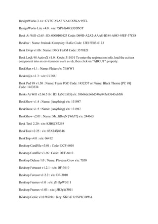 DesignWorks 3.14 : CVFC X9AF VA1J X5KA 95TL

DesignWorks Lite v4.0 : s/n: PSP6564KS53DN5T

Desk At Will v2.65 : ID: 0000100123 Code: D69D-A2A2-AAA8-B384-A083-95EF-37C88

Deskbar : Name: brainski Company: RaGe Code: 12E1FE83-0123

Desk Drop v1.0b : Name: DSG TeAM Code: 3578$21

Desk Lock 98 ActiveX v1.0 : Code: 311051 To enter the registration info, load the activex
component into an environment such as vb, then click on "ABOUT" property.

DeskMan v1.1 : Name: Fluke s/n: 7BWW1

Deskm@n v1.3 : s/n: CC0SU

Desk Pad 98 v1.50 : Name: Team PGC Code: 1452557 or Name: Black Thorne [PC 98]
Code: 1463634

Desks At Will v2.66.516 : ID: kaN[LSD] s/n: 38b66dcb66d54be845e83b43ub5f6

DeskShow v1.4 : Name: (Anything) s/n: 131987

DeskShow v1.5 : Name: (Anything) s/n: 131987

DeskShow v2.01 : Name: Mr_GReeN [WkT!] s/n: 244663

Desk Tool 2.20 : s/n: KJBSC87293

DeskTool v2.25 : s/n: 83X24X8346

DeskTop v4.0 : s/n: 06412

Desktop CardFile v3.01 : Code: DCF-6010

Desktop Cardfile v3.26 : Code: DCF-6010

Desktop Deluxe 1.0 : Name: Phrozen Crew s/n: 7050

Desktop Forecast v1.2.1 : s/n: DF-3010

Desktop Forcast v1.2.2 : s/n: DF-3010

Desktop Frames v1.0 : s/n: j5H3pW3011

Desktop Frames v1.01 : s/n: j5H3pW3011

Desktop Genie v1.0 Win9x : Key: SKE47323SJW3DWA
 