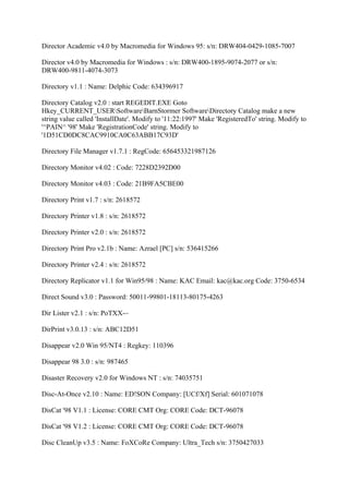 Director Academic v4.0 by Macromedia for Windows 95: s/n: DRW404-0429-1085-7007

Director v4.0 by Macromedia for Windows : s/n: DRW400-1895-9074-2077 or s/n:
DRW400-9811-4074-3073

Directory v1.1 : Name: Delphic Code: 634396917

Directory Catalog v2.0 : start REGEDIT.EXE Goto
Hkey_CURRENT_USERSoftwareBarnStormer SoftwareDirectory Catalog make a new
string value called 'InstallDate'. Modify to '11:22:1997' Make 'RegisteredTo' string. Modify to
'^PAIN^ '98' Make 'RegistrationCode' string. Modify to
'1D51CD0DC8CAC9910CA0C63ABB17C93D'

Directory File Manager v1.7.1 : RegCode: 656453321987126

Directory Monitor v4.02 : Code: 7228D2392D00

Directory Monitor v4.03 : Code: 21B9FA5CBE00

Directory Print v1.7 : s/n: 2618572

Directory Printer v1.8 : s/n: 2618572

Directory Printer v2.0 : s/n: 2618572

Directory Print Pro v2.1b : Name: Azrael [PC] s/n: 536415266

Directory Printer v2.4 : s/n: 2618572

Directory Replicator v1.1 for Win95/98 : Name: KAC Email: kac@kac.org Code: 3750-6534

Direct Sound v3.0 : Password: 50011-99801-18113-80175-4263

Dir Lister v2.1 : s/n: PoTXX-~

DirPrint v3.0.13 : s/n: ABC12D51

Disappear v2.0 Win 95/NT4 : Regkey: 110396

Disappear 98 3.0 : s/n: 987465

Disaster Recovery v2.0 for Windows NT : s/n: 74035751

Disc-At-Once v2.10 : Name: ED!SON Company: [UCf/Xf] Serial: 601071078

DisCat '98 V1.1 : License: CORE CMT Org: CORE Code: DCT-96078

DisCat '98 V1.2 : License: CORE CMT Org: CORE Code: DCT-96078

Disc CleanUp v3.5 : Name: FoXCoRe Company: Ultra_Tech s/n: 3750427033
 