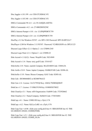 Disc Juggler v1.01.199 : s/n: CDJ-E7C8D0AC-FU

Disc Juggler v1.05.340 : s/n: CDJ-E7C8D0AC-FU

DISCo Commander 98 v4.1 : s/n: 85-A44QZLA4D7E6

DISCo Commander v4.2 : s/n: 27-8B02D058258C

DISCo Internet Pumper v1.01 : s/n: 12-ZPQPPDR7C759

DISCo Internet Pumper v2.0 : s/n: 12-ZPQPPDR7C759

DiscPlay v3.2 for Windows 95/NT : s/n: DP3-1303 Password: SPP-30-DP32A17

DiscPlayer v2.00 for Windows 3.11/95/NT : Password: V2.0REGEON s/n: DP2-U123

Discreet Logic Effect v2.1.1 Option 2 : s/n: CFB90-2345

Discreet Logic Paint v2.1.1 Option 2 : s/n: CFB90-23

Disk Accord v1.11(0.2) : Name: Warp98 Code: 58214949

Disk Accord v1.14 : Name: terry graff Code: 33181427

DiskArella v3.0 : Name: zaarnik Company: BLiZZARD Code: 33044-ZA

Disk Arella v3.0.8 : Name: Jupiter Company: DARKSTAR Code: 82496-AL

DiskArella v3.10 : Name: Bisoux Company: KAC Code: 82495-AL

Disk Cafe : DC000444B52 or DC000796A32

Disk Cats v1.6 : License: 16-CU79VQJ Key: AMAL7NDBXQER4Y

DiskCats v1.7 : License: 17-JSKGYUM Key: 81080850370032

Disk CleanUp v3.1 : Name: n03l Organization: Faith98 Code: 3725920662

Disk CleanUp v3.2 : Name/Company: DeMoN Code: 3730336881

DiskCopy v4.1 : Name: CORE/JES key: cTpA,1174

DiskCopy v.4.2 : Name: KiLLa CoRE s/n: cTpA,1174

Disk Copy Fast +v4.90 : (Edit your config.dcf) line #1: $REGISTER line #2: THE
GUARDIAN ANGEL UEH0D,PiNRh

Disk Copy Fast +v5.1 : (Edit your config.dcf) line #1: $REGISTER line #2: THE
GUARDIAN ANGEL UEH0D_NLJfx
 