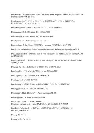 Disk Cover v2.02 : First Name: Ryder Last Name: H00k RegNum: MOPs9702012012121120
License: 12345678 Key: 11170

Disk Express II : JV103761 or JE103744 or JI103774 or JV103735 or JX103737 or
JX103763 or JY103738 or JZ103739

Disk Management System v6.10 : s/n: 64232312 or s/n: 64242412

Disk manager v6.03.03 Maxtor HD : 18002629867

Disk Manager v6.03.05 Maxtor HD : s/n: 18002629867

Disk Optimizer v1.01 for Windows : s/n: 11111111

Disk-At-Once v2.1o : Name: ED!SON '96 company: [UCf/Xf] s/n: 601071078

DiskAccess for Windows : Name: Intergraph Evaluation Software s/n: Egymaq43003051

DiskCopy Fast v4.90 : (Put these lines in your config.dcf) line #1:$REGISTER line #2: XXX!
ZgvDE,XowtE

DiskCopy Fast v5.1 : (Put these lines in your config.dcf) line #1: $REGISTER line#2: XXX!
ZgvDE_WJRrn

DiskDup Pro 1.0.3 : 1641882382 or 1800012382 or 0537912382

DiskDupe Pro +v7.1 : s/n: 200-550-831 or s/n: 200-468-710

DiskDupe Pro v7.1 : 200-550-831 or 200-468-710

DiskDupe v5.0 : s/n: 030-219-788

Disk Factory 32 v2.10j : Name: MiRaMaX [RBS] Code: 24197-1339252807

DiskJuggler v1.05.340 : s/n: CDJ-039934FD-FU

Diskmapper v2 beta 2 for winNT : Password: mapnt325243

DiskMapper v2.1.1 : Code: coolstuff872339

DiskMaster 1.0 : DMR100AAA00000043
DiskSpace Explorer v1.2 : Name: SWP '98 s/n: X8-26BD21014F7F9330Z

DiskTools Collection 3.x.y : DTC-03xy-013515798 or DTC-03xy-078005618 or
DTC-03xy-442515138

Disktop 4.0 : 06412

Disktop v4.0 : s/n: 06412
 