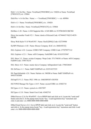 DizIt +v1.6 for Dos : Name: TwinHead [TWH/BDC] s/n: 156024 or Name: TwinHead
[TWH/UCF] s/n: 159864

DizIt Pro +v1.6 for Dos : Name: -- + TwinHead [TWH/BDC] + -- s/n: 489984

DizIt v1.3 : Name: TwinHead [TWH/BDC] s/n: .156024

DizIt v1.6 for Dos : Name: TwinHead [TWH/UCF] s/n: 159864

DizMan v1.20 : Name: A SiN Supporter bbs: A SiN BBS s/n: FC97B1D63C2BC984

Dizzy Just another Yamb V2.1 : Name: dustie of blizzard Code: 437444437-WjV2-483V-
HKHK

Dizzy Web Styler V1.0 Win95/NT : Name: SiraX/[DNG] Code: 632739988

Dj MP3 Platinum v1.02 : Name: Bisoux Company: KAC s/n: 2068rNXTZ]

DLL Explorer v2.0 : License: CORE CMT Company: CORE Code: 277079977112

DLL Explorer v2.2.1 : Name: n03l Company: Faith2000 Code: 851635353947

DLL Show 3.5 : Name: wizdaz Company: Warp Code: 3711746301 or Name: n03l Company:
Faith98 Code: 3709176214

DLL Show v4.2 : Name: master skeve Company: InDependent Code: 3796524645

DL OnTime v1.1 : Name: BaRT SiMPSoN s/n: 822514337255

DL PageASchedule v2.0 : Name: Harlem s/n: 540200 or Name: BaRT SiMPSoN s/n:
844531183084

DLSupCX V1.2 : Name: PGC 1998 s/n: 18465489307-4383930

DLTYPES Manage File Types v1.0.9 : Name: escom/CORE s/n: 65482710

DLTypes v1.3.2 : Name: synical s/n: 45837897

DLTypes v1.5.0 : Name: Smart User Code: 65482710

DMail Server v2.3c For Win95NT : Go to DPOP label and click on it. Locate the "send cmd"
button and click it. In the popup menu locate "key - Load registration key" menuitem and
click it and enter: s/n: 0000-0000-0000-0000-0000

DMail Email Server v2.4 : Go to DPOP label and click on it. Locate the "send cmd" button
and click it. In the popup menu locate "key - Load registration key" menuitem and click it and
enter: s/n: 0000-0000-0000-0000-0000
 