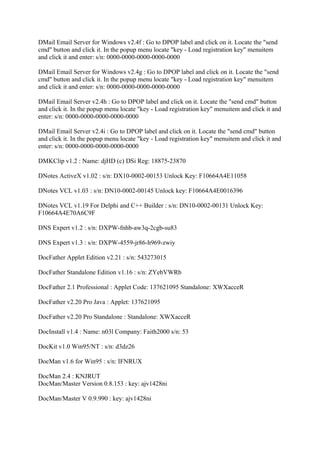 DMail Email Server for Windows v2.4f : Go to DPOP label and click on it. Locate the "send
cmd" button and click it. In the popup menu locate "key - Load registration key" menuitem
and click it and enter: s/n: 0000-0000-0000-0000-0000

DMail Email Server for Windows v2.4g : Go to DPOP label and click on it. Locate the "send
cmd" button and click it. In the popup menu locate "key - Load registration key" menuitem
and click it and enter: s/n: 0000-0000-0000-0000-0000

DMail Email Server v2.4h : Go to DPOP label and click on it. Locate the "send cmd" button
and click it. In the popup menu locate "key - Load registration key" menuitem and click it and
enter: s/n: 0000-0000-0000-0000-0000

DMail Email Server v2.4i : Go to DPOP label and click on it. Locate the "send cmd" button
and click it. In the popup menu locate "key - Load registration key" menuitem and click it and
enter: s/n: 0000-0000-0000-0000-0000

DMKClip v1.2 : Name: djHD (c) DSi Reg: 18875-23870

DNotes ActiveX v1.02 : s/n: DX10-0002-00153 Unlock Key: F10664A4E11058

DNotes VCL v1.03 : s/n: DN10-0002-00145 Unlock key: F10664A4E0016396

DNotes VCL v1.19 For Delphi and C++ Builder : s/n: DN10-0002-00131 Unlock Key:
F10664A4E70A6C9F

DNS Expert v1.2 : s/n: DXPW-fnhb-aw3q-2cgb-su83

DNS Expert v1.3 : s/n: DXPW-4559-jr86-h969-zwiy

DocFather Applet Edition v2.21 : s/n: 543273015

DocFather Standalone Edition v1.16 : s/n: ZYebVWRb

DocFather 2.1 Professional : Applet Code: 137621095 Standalone: XWXacceR

DocFather v2.20 Pro Java : Applet: 137621095

DocFather v2.20 Pro Standalone : Standalone: XWXacceR

DocInstall v1.4 : Name: n03l Company: Faith2000 s/n: 53

DocKit v1.0 Win95/NT : s/n: d3dz26

DocMan v1.6 for Win95 : s/n: IFNRUX

DocMan 2.4 : KNJRUT
DocMan/Master Version 0.8.153 : key: ajv1428ni

DocMan/Master V 0.9.990 : key: ajv1428ni
 