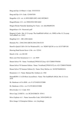 Drag and Zip v3.0 Beta 4 : Code: 3333333333

Drag and Zip v3.0 : Code: 1234567830

Dragnifier v2.0 : s/n: A-385E1DDF-E0F2-1682-58F2B633

DragonDictate v3.0 : s/n: 0500-0520-5403-6662

Dragon Dictate Naturally Speaking For Teens : s/n: nftu300n003256

DragonScan v3.0 : Password: puff

Dragons's Castle : bbs: G.!.$ sysop: The GuaRDiaN aNGeL s/n: 30902 or bbs: G.!.$ sysop:
TeLLeRBoP s/n: 15412

DragStrip 2.0.1 : 2RC-Z2D-AQA6

Dramatic Pro : 2344-2344-ABCD-2344-2344-3U35

DrawFix Quick CAD v3.01 for Windows(95) : s/n: 302067-QC301 or s/n: 813371DP-301

Drawing Hand Screen Saver v3.0a : s/n: 122161

DrawIt v2.0c : s/n: 081349

Draw your Own Screensaver v1.1 : s/n: 9459

Dream Solver '95 : Name: TwinHead [TWH/UCF] key/ 42117200819784560

Dream Solver '95 Summer Edition : Name: TwinHead [TWH/UCF] s/n: 42117200819784560

Dream Solver '95 Summer Edition (2) : Name: Perry McGee s/n: 3415037668882416

Dreamrom v1.3 : Name: Batman bbs: Gotham s/n: 1502

DreamROM v1.3 (CD-Rom AccessDoor) : Name: The GuaRDiaN aNGeL bbs: G.!.$ s/n:
2470

Dr. Hardware v4.51e DOS : s/n: F1.E7C4EEUCF2000

Dr. Hardware v2.01e : s/n: F1.E7C4EEUCF2000

DriveAwake v1.2 : Code: 4321

Drive Copy 2.0 BETA : s/n: DC201ENRCD- 193411

Drive Explorer v6.1 : Name: knoweffex Code: 2430-924993-24

Drive Image 1.0 Enterprise Edition : s/n: (Anything)
 