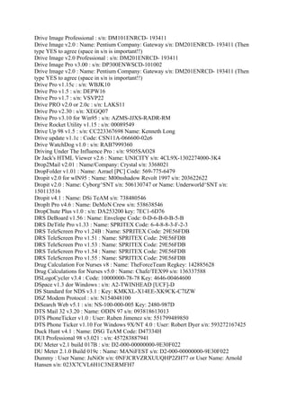 Drive Image Professional : s/n: DM101ENRCD- 193411
Drive Image v2.0 : Name: Pentium Company: Gateway s/n: DM201ENRCD- 193411 (Then
type YES to agree (space in s/n is important!!)
Drive Image v2.0 Professional : s/n: DM201ENRCD- 193411
Drive Image Pro v3.00 : s/n: DP300ENWSCD-101002
Drive Image v2.0 : Name: Pentium Company: Gateway s/n: DM201ENRCD- 193411 (Then
type YES to agree (space in s/n is important!!)
Drive Pro v1.15c : s/n: WBJK10
Drive Pro v1.5 : s/n: DEPW16
Drive Pro v1.7 : s/n: VSVP22
Drive PRO v2.0 or 2.0c : s/n: LAKS11
Drive Pro v2.30 : s/n: XEGQ07
Drive Pro v3.10 for Win95 : s/n: AZMS-JJXS-RADR-RM
Drive Rocket Utility v1.15 : s/n: 00089549
Drive Up 98 v1.5 : s/n: CC223367698 Name: Kenneth Long
Drive update v1.1c : Code: CSN11A-066600-02e6
Drive WatchDog v1.0 : s/n: RAB7999360
Driving Under The Influence Pro : s/n: 9505SAO28
Dr Jack's HTML Viewer v2.6 : Name: UNICITY s/n: 4CL9X-1302274000-3K4
Drop2Mail v2.01 : Name/Company: Crystal s/n: 3368021
DropFolder v1.01 : Name: Azrael [PC] Code: 569-775-6479
Dropit v2.0 for wIN95 : Name: M00nshadow Revolt 1997 s/n: 203622622
Dropit v2.0 : Name: Cyborg^SNT s/n: 506130747 or Name: Underworld^SNT s/n:
150113516
Dropit v4.1 : Name: DSi TeAM s/n: 738480546
DropIt Pro v4.6 : Name: DeMoN Crew s/n: 538638546
DropChute Plus v1.0 : s/n: DA253200 key: 7EC1-6D76
DRS DeBoard v1.56 : Name: Envelope Code: 0-D-6-B-0-B-5-B
DRS DeTitle Pro v1.33 : Name: SPRITEX Code: 6-4-8-8-3-F-2-3
DRS TeleScreen Pro v1.24B : Name: SPRITEX Code: 29E56FDB
DRS TeleScreen Pro v1.51 : Name: SPRITEX Code: 29E56FDB
DRS TeleScreen Pro v1.53 : Name: SPRITEX Code: 29E56FDB
DRS TeleScreen Pro v1.54 : Name: SPRITEX Code: 29E56FDB
DRS TeleScreen Pro v1.55 : Name: SPRITEX Code: 29E56FDB
Drug Calculation For Nurses v8 : Name: TheForceTeam Regkey: 142885628
Drug Calculations for Nurses v5.0 : Name: Chafe/TEX99 s/n: 136337588
DSLogoCycler v3.4 : Code: 10000000-78-78 Key: 4646-00464600
DSpace v1.3 dor Windows : s/n: A2-TWINHEAD [UCF]-D
DS Standard for NDS v3.1 : Key: KMKXL-X14EE-XK9CK-C7IZW
DSZ Modem Protocol : s/n: N154048100
DtSearch Web v5.1 : s/n: NS-100-000-005 Key: 2480-987D
DTS Mail 32 v3.20 : Name: ODIN 97 s/n: 093818613013
DTS PhoneTicker v1.0 : User: Ruben Jimenez s/n: 551799489850
DTS Phone Ticker v1.10 For Windows 9X/NT 4.0 : User: Robert Dyer s/n: 593272167425
Duck Hunt v4.1 : Name: DSG TeAM Code: D47334H
DUI Professional 98 v3.021 : s/n: 457283887941
DU Meter v2.1 build 017B : s/n: D2-000-00000000-9E30F022
DU Meter 2.1.0 Build 019c : Name: MANiFEST s/n: D2-000-00000000-9E30F022
Dummy : User Name: JuNiOr s/n: 0NFJCRVZRXUUQHP2ZH77 or User Name: Arnold
Hansen s/n: 023X7CVL6H1C3NERMFH7
 