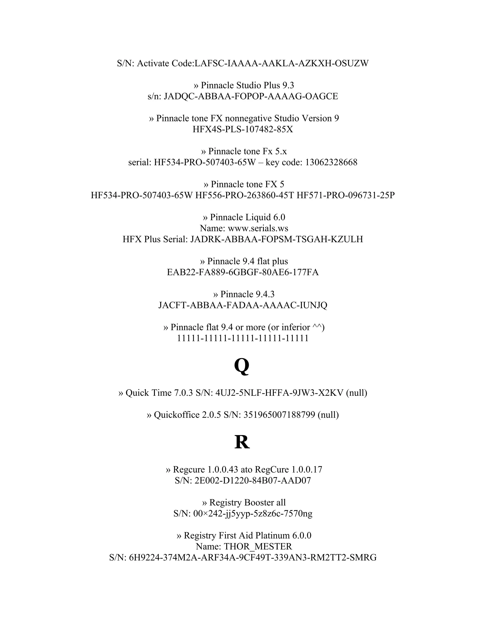 S/N: Activate Code:LAFSC-IAAAA-AAKLA-AZKXH-OSUZW

                     » Pinnacle Studio Plus 9.3
           s/n: JADQC-ABBAA-FOPOP-AAAAG-OAGCE

           » Pinnacle tone FX nonnegative Studio Version 9
                      HFX4S-PLS-107482-85X

                        » Pinnacle tone Fx 5.x
       serial: HF534-PRO-507403-65W – key code: 13062328668

                      » Pinnacle tone FX 5
HF534-PRO-507403-65W HF556-PRO-263860-45T HF571-PRO-096731-25P

                         » Pinnacle Liquid 6.0
                         Name: www.serials.ws
      HFX Plus Serial: JADRK-ABBAA-FOPSM-TSGAH-KZULH

                     » Pinnacle 9.4 flat plus
               EAB22-FA889-6GBGF-80AE6-177FA

                       » Pinnacle 9.4.3
             JACFT-ABBAA-FADAA-AAAAC-IUNJQ

               » Pinnacle flat 9.4 or more (or inferior ^^)
                  11111-11111-11111-11111-11111


                                  Q
     » Quick Time 7.0.3 S/N: 4UJ2-5NLF-HFFA-9JW3-X2KV (null)

           » Quickoffice 2.0.5 S/N: 351965007188799 (null)


                                  R
               » Regcure 1.0.0.43 ato RegCure 1.0.0.17
                 S/N: 2E002-D1220-84B07-AAD07

                        » Registry Booster all
                 S/N: 00×242-jj5yyp-5z8z6c-7570ng

                  » Registry First Aid Platinum 6.0.0
                      Name: THOR_MESTER
   S/N: 6H9224-374M2A-ARF34A-9CF49T-339AN3-RM2TT2-SMRG
 