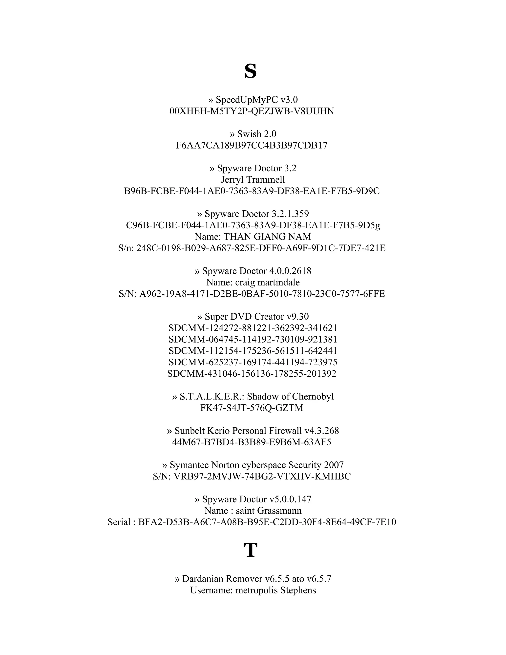 S
                  » SpeedUpMyPC v3.0
            00XHEH-M5TY2P-QEZJWB-V8UUHN

                       » Swish 2.0
              F6AA7CA189B97CC4B3B97CDB17

                   » Spyware Doctor 3.2
                      Jerryl Trammell
   B96B-FCBE-F044-1AE0-7363-83A9-DF38-EA1E-F7B5-9D9C

                   » Spyware Doctor 3.2.1.359
    C96B-FCBE-F044-1AE0-7363-83A9-DF38-EA1E-F7B5-9D5g
                   Name: THAN GIANG NAM
  S/n: 248C-0198-B029-A687-825E-DFF0-A69F-9D1C-7DE7-421E

                  » Spyware Doctor 4.0.0.2618
                     Name: craig martindale
  S/N: A962-19A8-4171-D2BE-0BAF-5010-7810-23C0-7577-6FFE

                » Super DVD Creator v9.30
            SDCMM-124272-881221-362392-341621
            SDCMM-064745-114192-730109-921381
            SDCMM-112154-175236-561511-642441
            SDCMM-625237-169174-441194-723975
            SDCMM-431046-156136-178255-201392

             » S.T.A.L.K.E.R.: Shadow of Chernobyl
                    FK47-S4JT-576Q-GZTM

            » Sunbelt Kerio Personal Firewall v4.3.268
             44M67-B7BD4-B3B89-E9B6M-63AF5

           » Symantec Norton cyberspace Security 2007
         S/N: VRB97-2MVJW-74BG2-VTXHV-KMHBC

                   » Spyware Doctor v5.0.0.147
                     Name : saint Grassmann
Serial : BFA2-D53B-A6C7-A08B-B95E-C2DD-30F4-8E64-49CF-7E10


                              T
             » Dardanian Remover v6.5.5 ato v6.5.7
                Username: metropolis Stephens
 