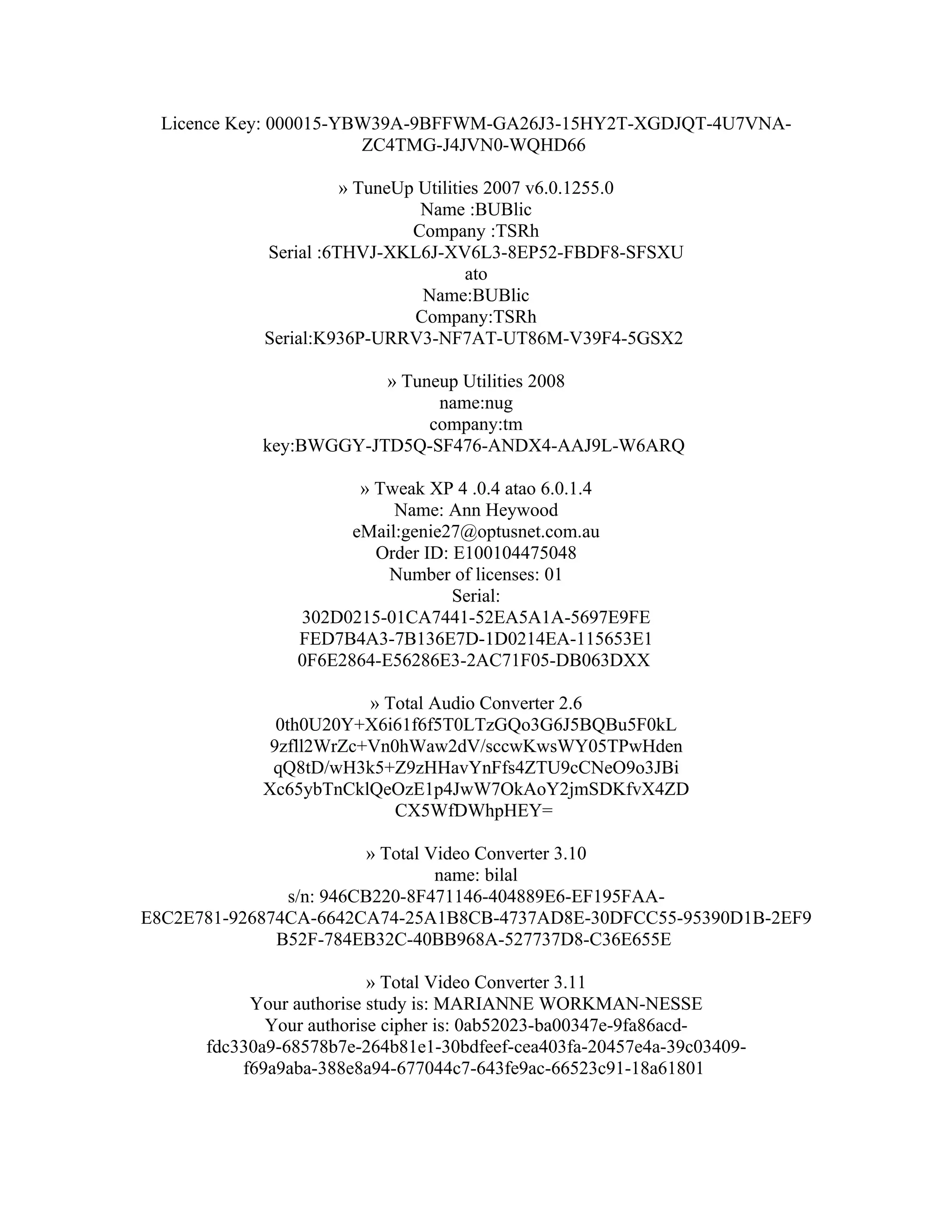 Licence Key: 000015-YBW39A-9BFFWM-GA26J3-15HY2T-XGDJQT-4U7VNA-
                        ZC4TMG-J4JVN0-WQHD66

                      » TuneUp Utilities 2007 v6.0.1255.0
                               Name :BUBlic
                              Company :TSRh
            Serial :6THVJ-XKL6J-XV6L3-8EP52-FBDF8-SFSXU
                                      ato
                               Name:BUBlic
                              Company:TSRh
            Serial:K936P-URRV3-NF7AT-UT86M-V39F4-5GSX2

                        » Tuneup Utilities 2008
                              name:nug
                             company:tm
            key:BWGGY-JTD5Q-SF476-ANDX4-AAJ9L-W6ARQ

                       » Tweak XP 4 .0.4 atao 6.0.1.4
                           Name: Ann Heywood
                      eMail:genie27@optusnet.com.au
                         Order ID: E100104475048
                          Number of licenses: 01
                                   Serial:
                302D0215-01CA7441-52EA5A1A-5697E9FE
                FED7B4A3-7B136E7D-1D0214EA-115653E1
                0F6E2864-E56286E3-2AC71F05-DB063DXX

                        » Total Audio Converter 2.6
              0th0U20Y+X6i61f6f5T0LTzGQo3G6J5BQBu5F0kL
             9zfll2WrZc+Vn0hWaw2dV/sccwKwsWY05TPwHden
             qQ8tD/wH3k5+Z9zHHavYnFfs4ZTU9cCNeO9o3JBi
            Xc65ybTnCklQeOzE1p4JwW7OkAoY2jmSDKfvX4ZD
                           CX5WfDWhpHEY=

                        » Total Video Converter 3.10
                                 name: bilal
               s/n: 946CB220-8F471146-404889E6-EF195FAA-
E8C2E781-926874CA-6642CA74-25A1B8CB-4737AD8E-30DFCC55-95390D1B-2EF9
              B52F-784EB32C-40BB968A-527737D8-C36E655E

                          » Total Video Converter 3.11
           Your authorise study is: MARIANNE WORKMAN-NESSE
             Your authorise cipher is: 0ab52023-ba00347e-9fa86acd-
      fdc330a9-68578b7e-264b81e1-30bdfeef-cea403fa-20457e4a-39c03409-
          f69a9aba-388e8a94-677044c7-643fe9ac-66523c91-18a61801
 