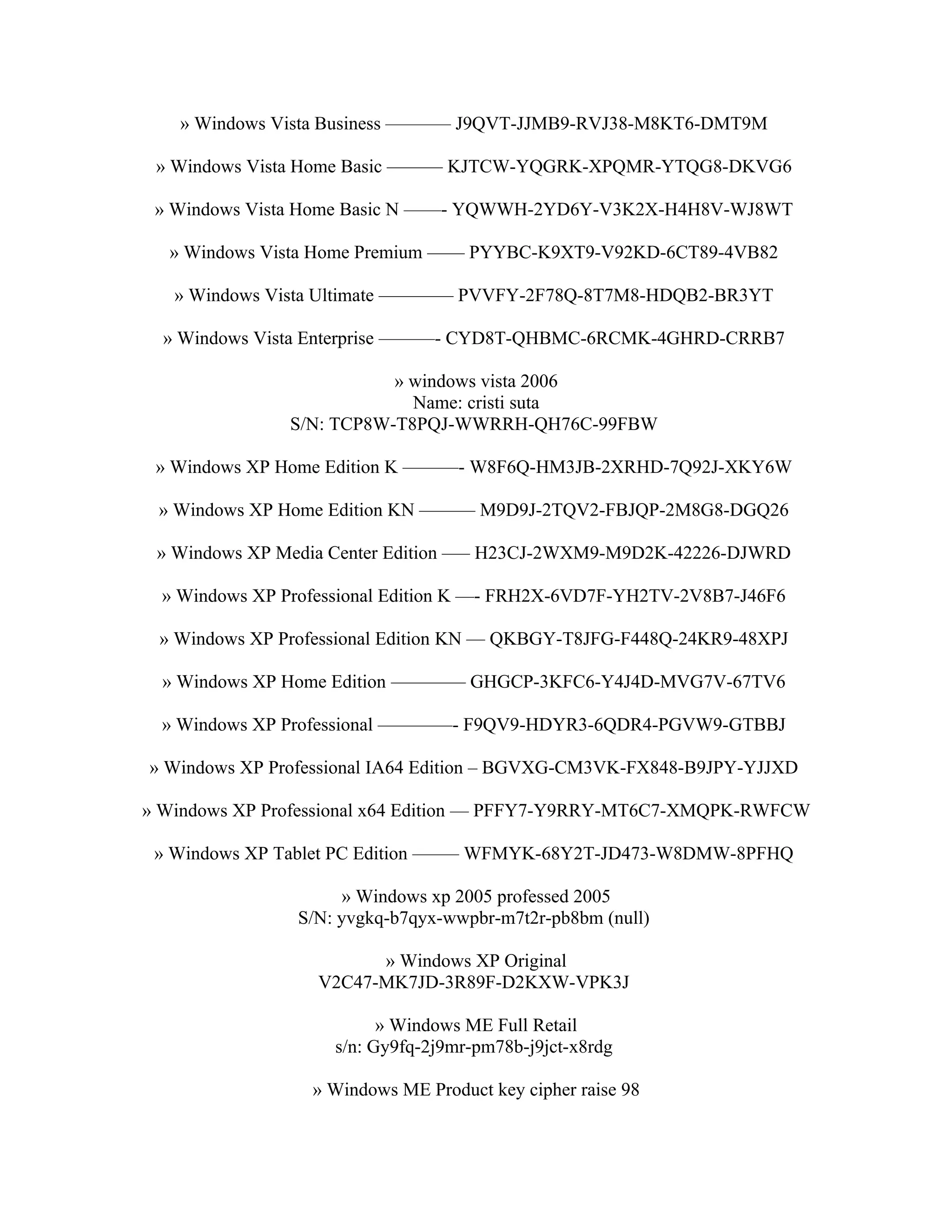 » Windows Vista Business ———– J9QVT-JJMB9-RVJ38-M8KT6-DMT9M

 » Windows Vista Home Basic ——— KJTCW-YQGRK-XPQMR-YTQG8-DKVG6

 » Windows Vista Home Basic N ——- YQWWH-2YD6Y-V3K2X-H4H8V-WJ8WT

  » Windows Vista Home Premium —— PYYBC-K9XT9-V92KD-6CT89-4VB82

   » Windows Vista Ultimate ———— PVVFY-2F78Q-8T7M8-HDQB2-BR3YT

  » Windows Vista Enterprise ———- CYD8T-QHBMC-6RCMK-4GHRD-CRRB7

                          » windows vista 2006
                            Name: cristi suta
               S/N: TCP8W-T8PQJ-WWRRH-QH76C-99FBW

 » Windows XP Home Edition K ———- W8F6Q-HM3JB-2XRHD-7Q92J-XKY6W

 » Windows XP Home Edition KN ——— M9D9J-2TQV2-FBJQP-2M8G8-DGQ26

 » Windows XP Media Center Edition —– H23CJ-2WXM9-M9D2K-42226-DJWRD

  » Windows XP Professional Edition K —- FRH2X-6VD7F-YH2TV-2V8B7-J46F6

 » Windows XP Professional Edition KN — QKBGY-T8JFG-F448Q-24KR9-48XPJ

  » Windows XP Home Edition ———— GHGCP-3KFC6-Y4J4D-MVG7V-67TV6

  » Windows XP Professional ————- F9QV9-HDYR3-6QDR4-PGVW9-GTBBJ

» Windows XP Professional IA64 Edition – BGVXG-CM3VK-FX848-B9JPY-YJJXD

» Windows XP Professional x64 Edition — PFFY7-Y9RRY-MT6C7-XMQPK-RWFCW

 » Windows XP Tablet PC Edition ——– WFMYK-68Y2T-JD473-W8DMW-8PFHQ

                      » Windows xp 2005 professed 2005
                S/N: yvgkq-b7qyx-wwpbr-m7t2r-pb8bm (null)

                         » Windows XP Original
                   V2C47-MK7JD-3R89F-D2KXW-VPK3J

                          » Windows ME Full Retail
                    s/n: Gy9fq-2j9mr-pm78b-j9jct-x8rdg

                  » Windows ME Product key cipher raise 98
 